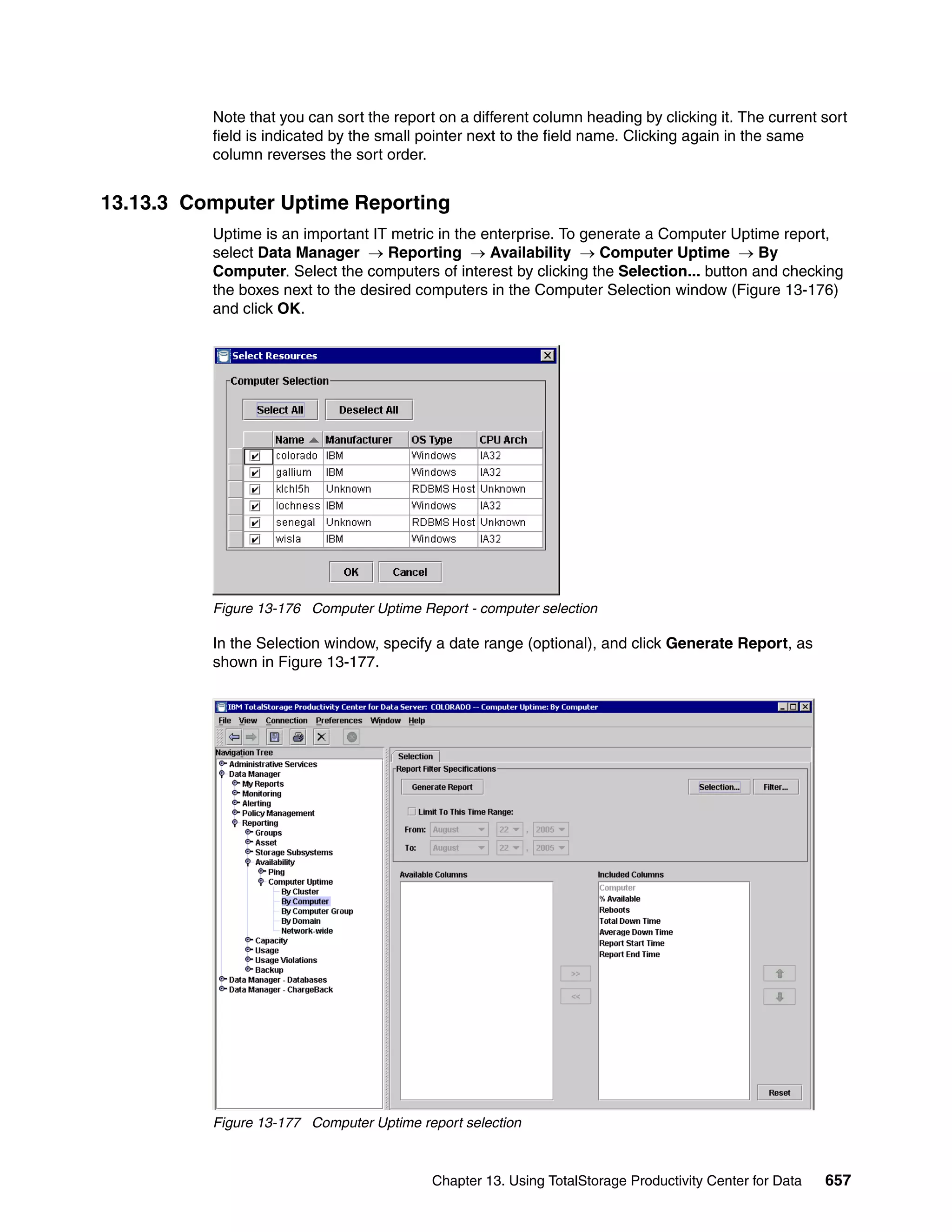 Note that you can sort the report on a different column heading by clicking it. The current sort
          field is indicated by the small pointer next to the field name. Clicking again in the same
          column reverses the sort order.


13.13.3 Computer Uptime Reporting
          Uptime is an important IT metric in the enterprise. To generate a Computer Uptime report,
          select Data Manager → Reporting → Availability → Computer Uptime → By
          Computer. Select the computers of interest by clicking the Selection... button and checking
          the boxes next to the desired computers in the Computer Selection window (Figure 13-176)
          and click OK.




          Figure 13-176 Computer Uptime Report - computer selection

          In the Selection window, specify a date range (optional), and click Generate Report, as
          shown in Figure 13-177.




          Figure 13-177 Computer Uptime report selection



                                           Chapter 13. Using TotalStorage Productivity Center for Data   657
 