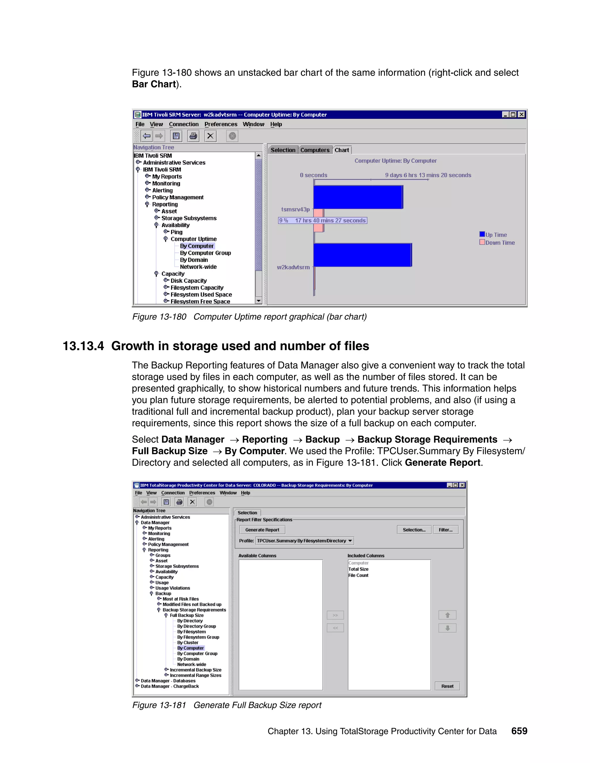 Figure 13-180 shows an unstacked bar chart of the same information (right-click and select
           Bar Chart).




           Figure 13-180 Computer Uptime report graphical (bar chart)


13.13.4 Growth in storage used and number of files
           The Backup Reporting features of Data Manager also give a convenient way to track the total
           storage used by files in each computer, as well as the number of files stored. It can be
           presented graphically, to show historical numbers and future trends. This information helps
           you plan future storage requirements, be alerted to potential problems, and also (if using a
           traditional full and incremental backup product), plan your backup server storage
           requirements, since this report shows the size of a full backup on each computer.
           Select Data Manager → Reporting → Backup → Backup Storage Requirements →
           Full Backup Size → By Computer. We used the Profile: TPCUser.Summary By Filesystem/
           Directory and selected all computers, as in Figure 13-181. Click Generate Report.




           Figure 13-181 Generate Full Backup Size report


                                            Chapter 13. Using TotalStorage Productivity Center for Data   659
 