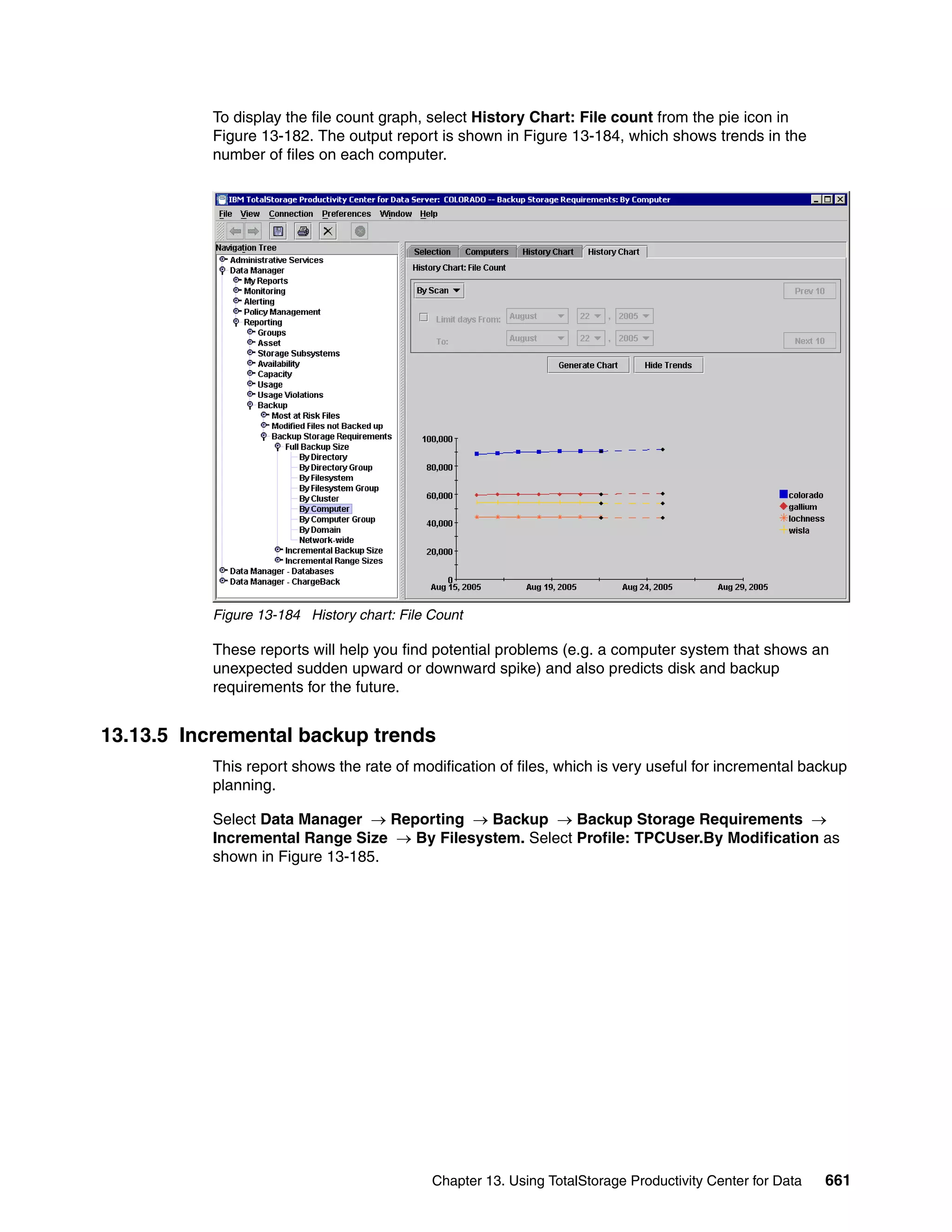 To display the file count graph, select History Chart: File count from the pie icon in
           Figure 13-182. The output report is shown in Figure 13-184, which shows trends in the
           number of files on each computer.




           Figure 13-184 History chart: File Count

           These reports will help you find potential problems (e.g. a computer system that shows an
           unexpected sudden upward or downward spike) and also predicts disk and backup
           requirements for the future.


13.13.5 Incremental backup trends
           This report shows the rate of modification of files, which is very useful for incremental backup
           planning.

           Select Data Manager → Reporting → Backup → Backup Storage Requirements →
           Incremental Range Size → By Filesystem. Select Profile: TPCUser.By Modification as
           shown in Figure 13-185.




                                             Chapter 13. Using TotalStorage Productivity Center for Data   661
 