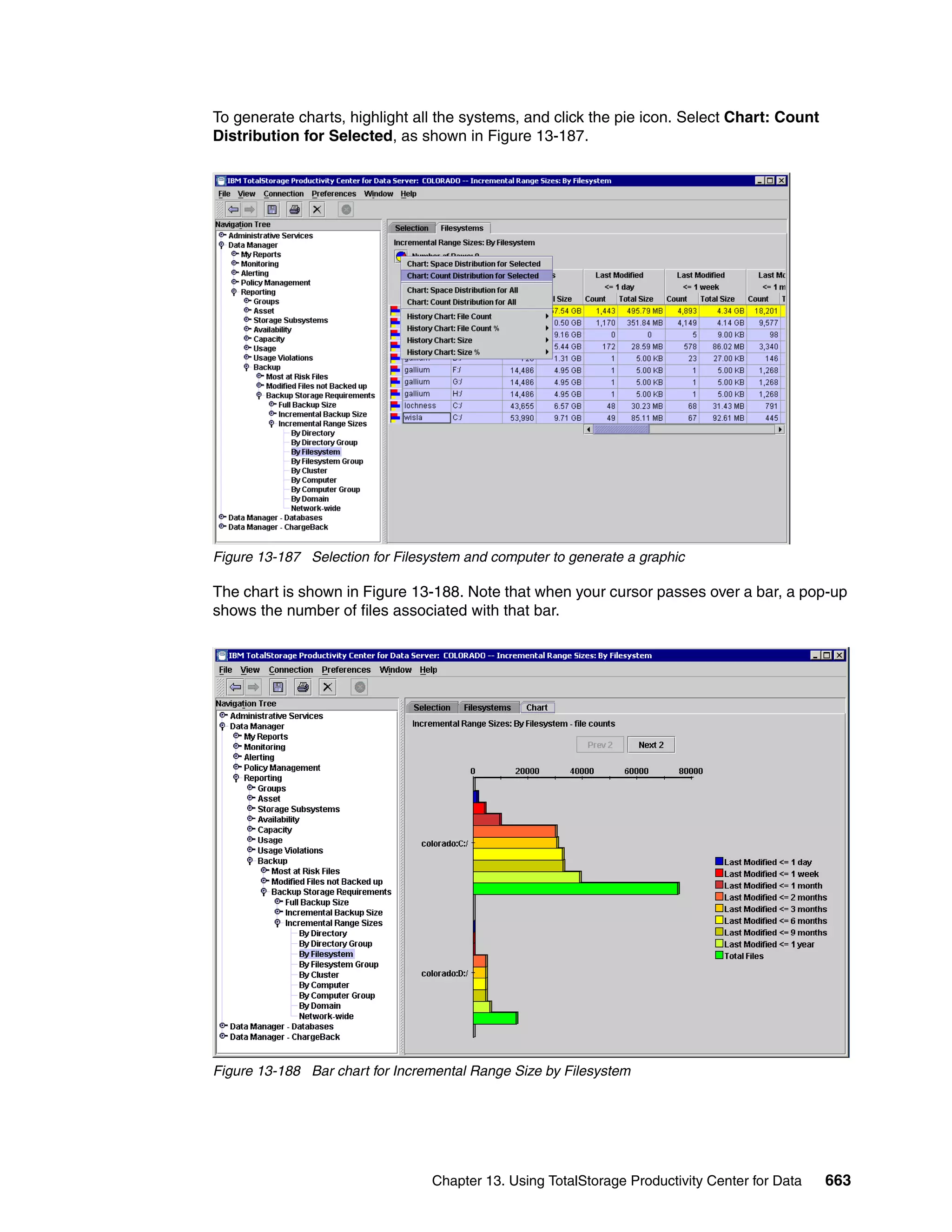 To generate charts, highlight all the systems, and click the pie icon. Select Chart: Count
Distribution for Selected, as shown in Figure 13-187.




Figure 13-187 Selection for Filesystem and computer to generate a graphic

The chart is shown in Figure 13-188. Note that when your cursor passes over a bar, a pop-up
shows the number of files associated with that bar.




Figure 13-188 Bar chart for Incremental Range Size by Filesystem




                                 Chapter 13. Using TotalStorage Productivity Center for Data   663
 