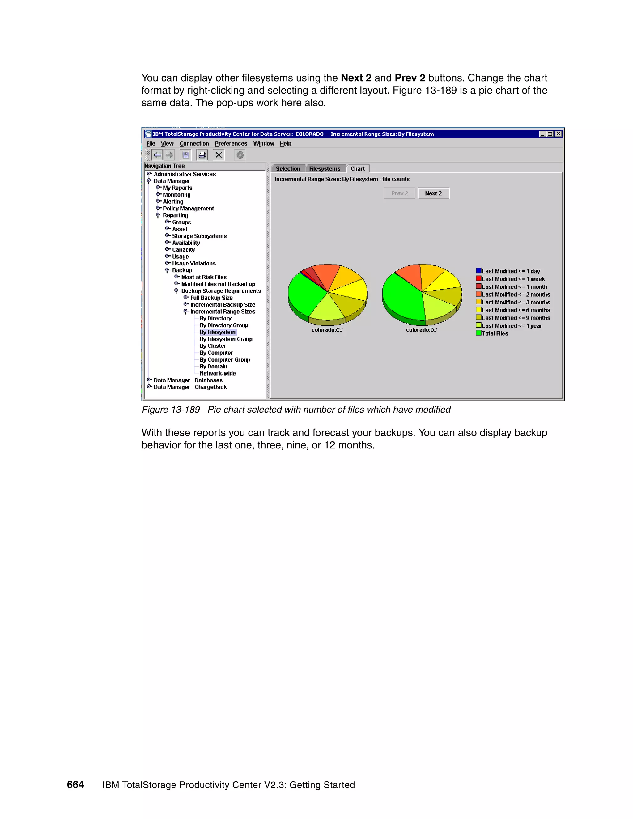 You can display other filesystems using the Next 2 and Prev 2 buttons. Change the chart
              format by right-clicking and selecting a different layout. Figure 13-189 is a pie chart of the
              same data. The pop-ups work here also.




              Figure 13-189 Pie chart selected with number of files which have modified

              With these reports you can track and forecast your backups. You can also display backup
              behavior for the last one, three, nine, or 12 months.




664   IBM TotalStorage Productivity Center V2.3: Getting Started
 