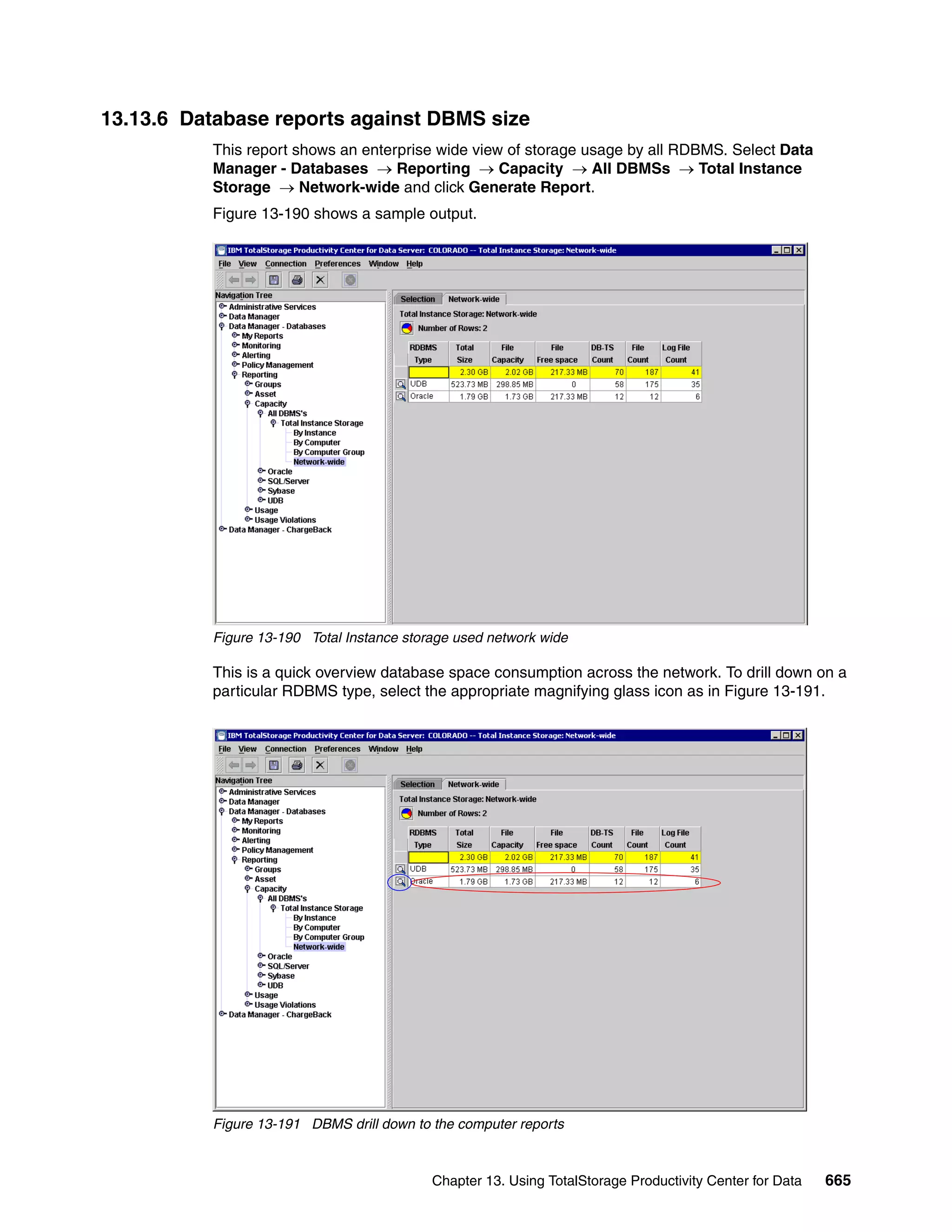 13.13.6 Database reports against DBMS size
          This report shows an enterprise wide view of storage usage by all RDBMS. Select Data
          Manager - Databases → Reporting → Capacity → All DBMSs → Total Instance
          Storage → Network-wide and click Generate Report.
          Figure 13-190 shows a sample output.




          Figure 13-190 Total Instance storage used network wide

          This is a quick overview database space consumption across the network. To drill down on a
          particular RDBMS type, select the appropriate magnifying glass icon as in Figure 13-191.




          Figure 13-191 DBMS drill down to the computer reports



                                           Chapter 13. Using TotalStorage Productivity Center for Data   665
 