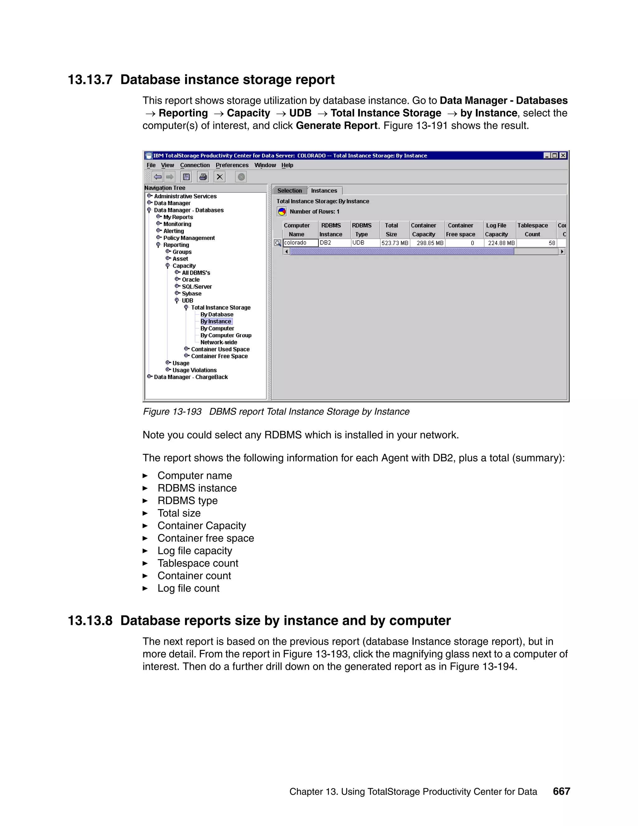 13.13.7 Database instance storage report
           This report shows storage utilization by database instance. Go to Data Manager - Databases
            → Reporting → Capacity → UDB → Total Instance Storage → by Instance, select the
           computer(s) of interest, and click Generate Report. Figure 13-191 shows the result.




           Figure 13-193 DBMS report Total Instance Storage by Instance

           Note you could select any RDBMS which is installed in your network.

           The report shows the following information for each Agent with DB2, plus a total (summary):
              Computer name
              RDBMS instance
              RDBMS type
              Total size
              Container Capacity
              Container free space
              Log file capacity
              Tablespace count
              Container count
              Log file count


13.13.8 Database reports size by instance and by computer
           The next report is based on the previous report (database Instance storage report), but in
           more detail. From the report in Figure 13-193, click the magnifying glass next to a computer of
           interest. Then do a further drill down on the generated report as in Figure 13-194.




                                            Chapter 13. Using TotalStorage Productivity Center for Data   667
 