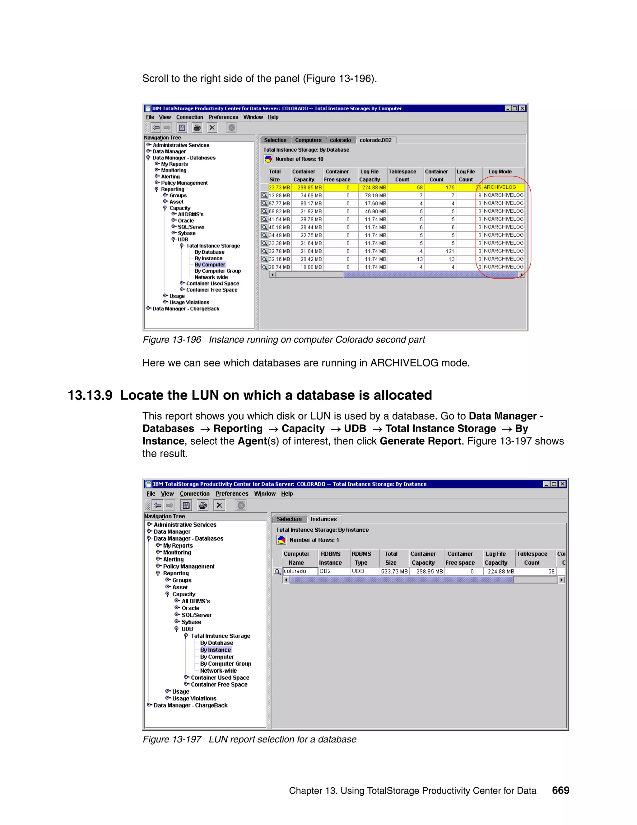 Scroll to the right side of the panel (Figure 13-196).




           Figure 13-196 Instance running on computer Colorado second part

           Here we can see which databases are running in ARCHIVELOG mode.


13.13.9 Locate the LUN on which a database is allocated
           This report shows you which disk or LUN is used by a database. Go to Data Manager -
           Databases → Reporting → Capacity → UDB → Total Instance Storage → By
           Instance, select the Agent(s) of interest, then click Generate Report. Figure 13-197 shows
           the result.




           Figure 13-197 LUN report selection for a database




                                            Chapter 13. Using TotalStorage Productivity Center for Data   669
 
