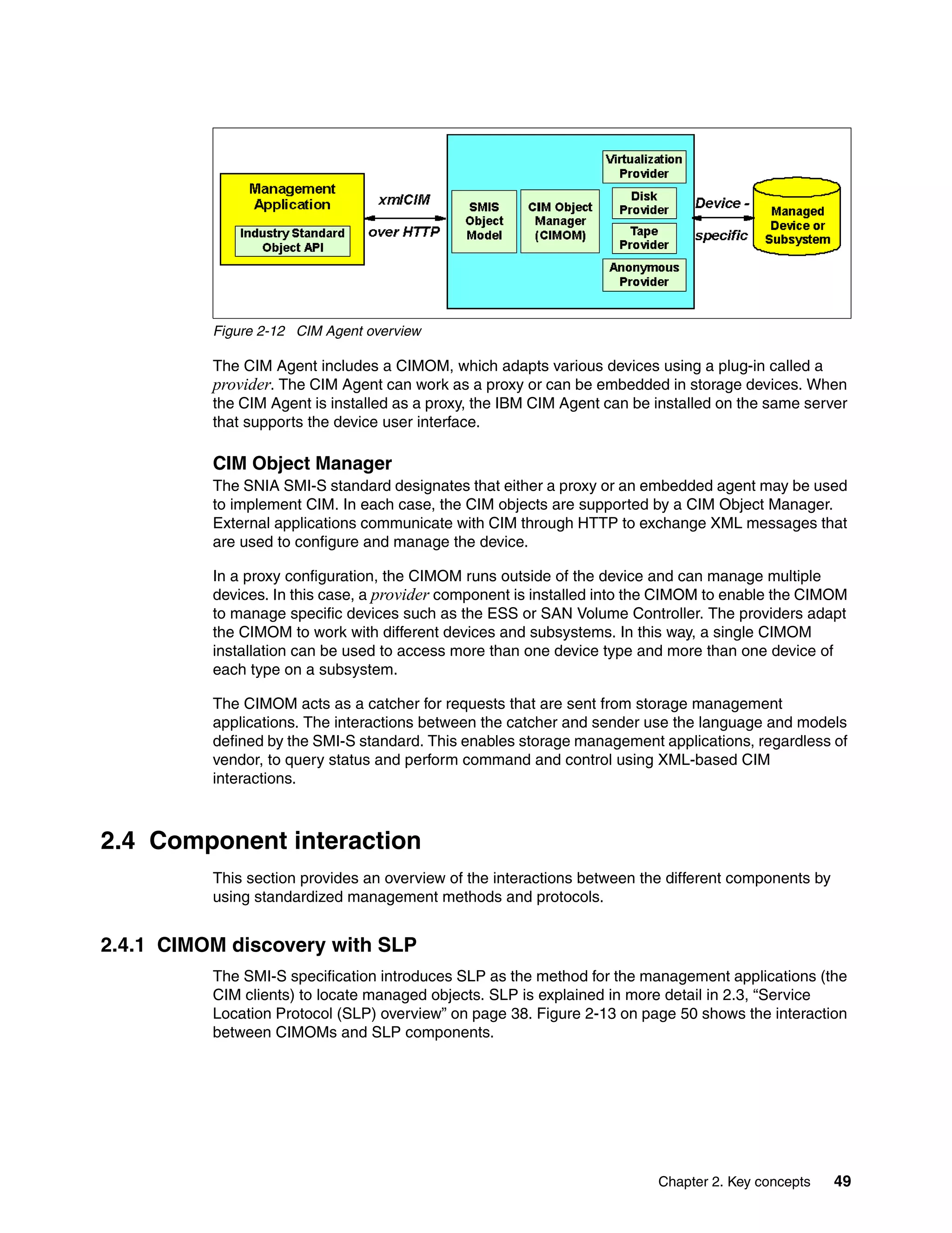 Figure 2-12 CIM Agent overview

          The CIM Agent includes a CIMOM, which adapts various devices using a plug-in called a
          provider. The CIM Agent can work as a proxy or can be embedded in storage devices. When
          the CIM Agent is installed as a proxy, the IBM CIM Agent can be installed on the same server
          that supports the device user interface.

          CIM Object Manager
          The SNIA SMI-S standard designates that either a proxy or an embedded agent may be used
          to implement CIM. In each case, the CIM objects are supported by a CIM Object Manager.
          External applications communicate with CIM through HTTP to exchange XML messages that
          are used to configure and manage the device.

          In a proxy configuration, the CIMOM runs outside of the device and can manage multiple
          devices. In this case, a provider component is installed into the CIMOM to enable the CIMOM
          to manage specific devices such as the ESS or SAN Volume Controller. The providers adapt
          the CIMOM to work with different devices and subsystems. In this way, a single CIMOM
          installation can be used to access more than one device type and more than one device of
          each type on a subsystem.

          The CIMOM acts as a catcher for requests that are sent from storage management
          applications. The interactions between the catcher and sender use the language and models
          defined by the SMI-S standard. This enables storage management applications, regardless of
          vendor, to query status and perform command and control using XML-based CIM
          interactions.



2.4 Component interaction
          This section provides an overview of the interactions between the different components by
          using standardized management methods and protocols.


2.4.1 CIMOM discovery with SLP
          The SMI-S specification introduces SLP as the method for the management applications (the
          CIM clients) to locate managed objects. SLP is explained in more detail in 2.3, “Service
          Location Protocol (SLP) overview” on page 38. Figure 2-13 on page 50 shows the interaction
          between CIMOMs and SLP components.




                                                                          Chapter 2. Key concepts     49
 