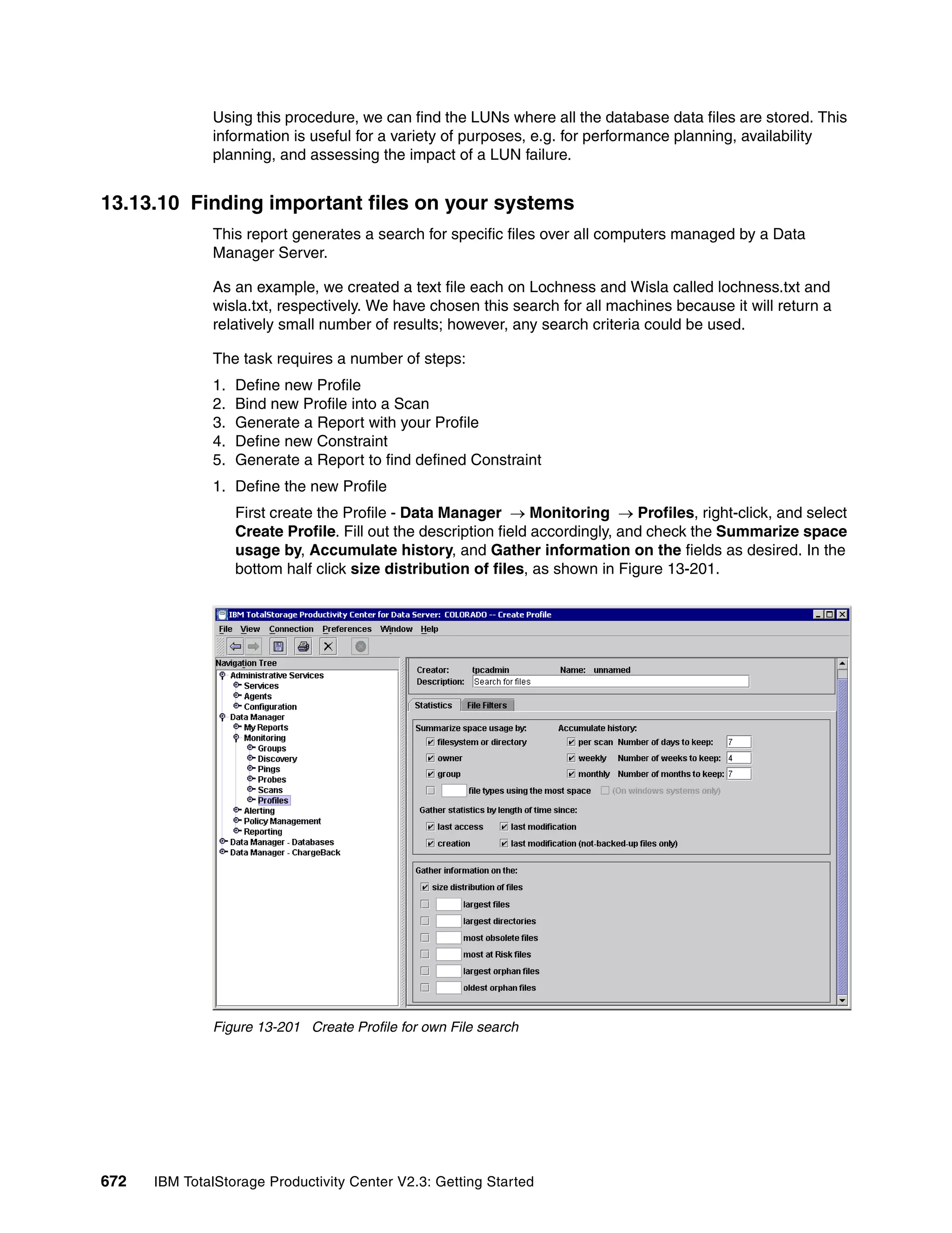 Using this procedure, we can find the LUNs where all the database data files are stored. This
              information is useful for a variety of purposes, e.g. for performance planning, availability
              planning, and assessing the impact of a LUN failure.


13.13.10 Finding important files on your systems
              This report generates a search for specific files over all computers managed by a Data
              Manager Server.

              As an example, we created a text file each on Lochness and Wisla called lochness.txt and
              wisla.txt, respectively. We have chosen this search for all machines because it will return a
              relatively small number of results; however, any search criteria could be used.

              The task requires a number of steps:
              1.   Define new Profile
              2.   Bind new Profile into a Scan
              3.   Generate a Report with your Profile
              4.   Define new Constraint
              5.   Generate a Report to find defined Constraint
              1. Define the new Profile
                   First create the Profile - Data Manager → Monitoring → Profiles, right-click, and select
                   Create Profile. Fill out the description field accordingly, and check the Summarize space
                   usage by, Accumulate history, and Gather information on the fields as desired. In the
                   bottom half click size distribution of files, as shown in Figure 13-201.




              Figure 13-201 Create Profile for own File search




672   IBM TotalStorage Productivity Center V2.3: Getting Started
 