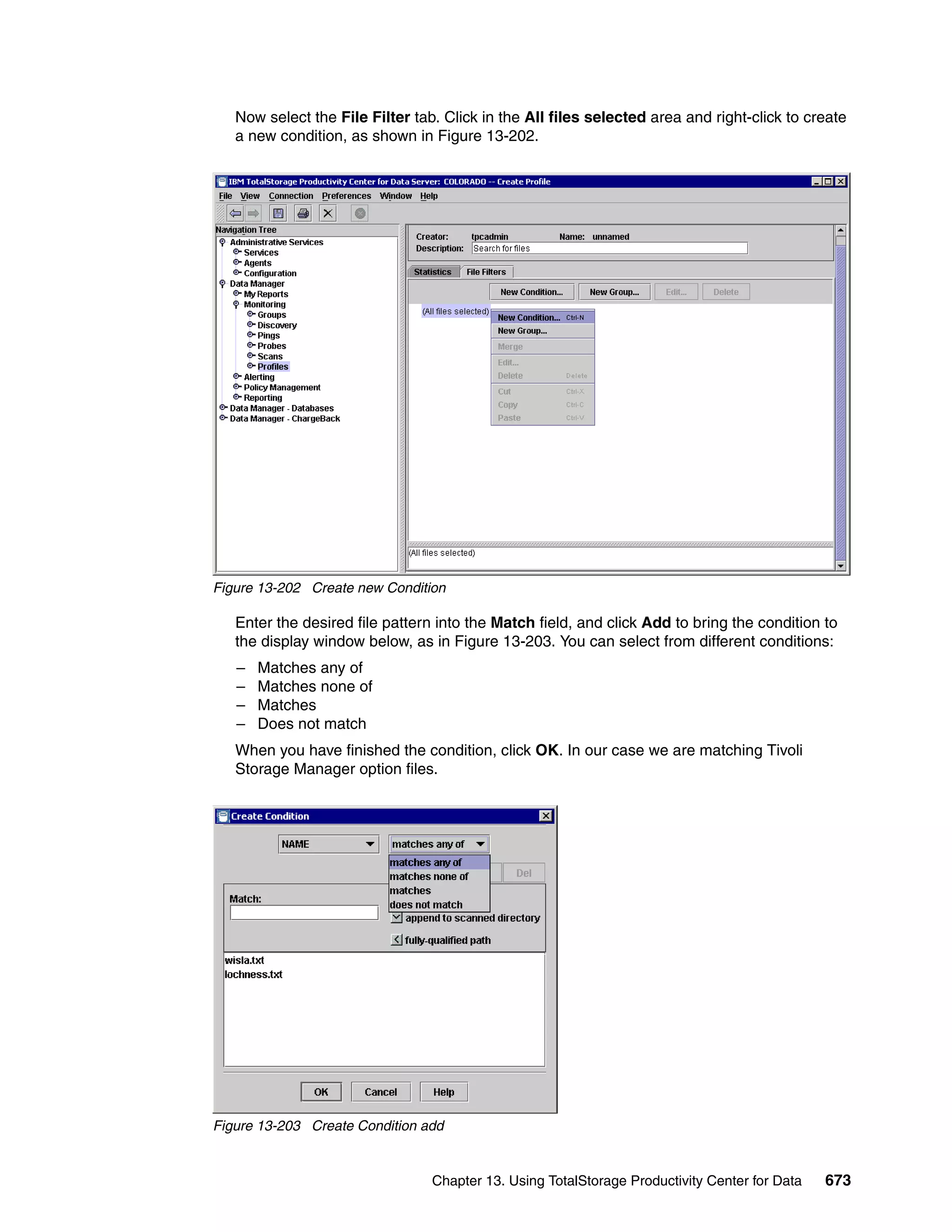 Now select the File Filter tab. Click in the All files selected area and right-click to create
   a new condition, as shown in Figure 13-202.




Figure 13-202 Create new Condition

   Enter the desired file pattern into the Match field, and click Add to bring the condition to
   the display window below, as in Figure 13-203. You can select from different conditions:
   –   Matches any of
   –   Matches none of
   –   Matches
   –   Does not match
   When you have finished the condition, click OK. In our case we are matching Tivoli
   Storage Manager option files.




Figure 13-203 Create Condition add


                                 Chapter 13. Using TotalStorage Productivity Center for Data   673
 