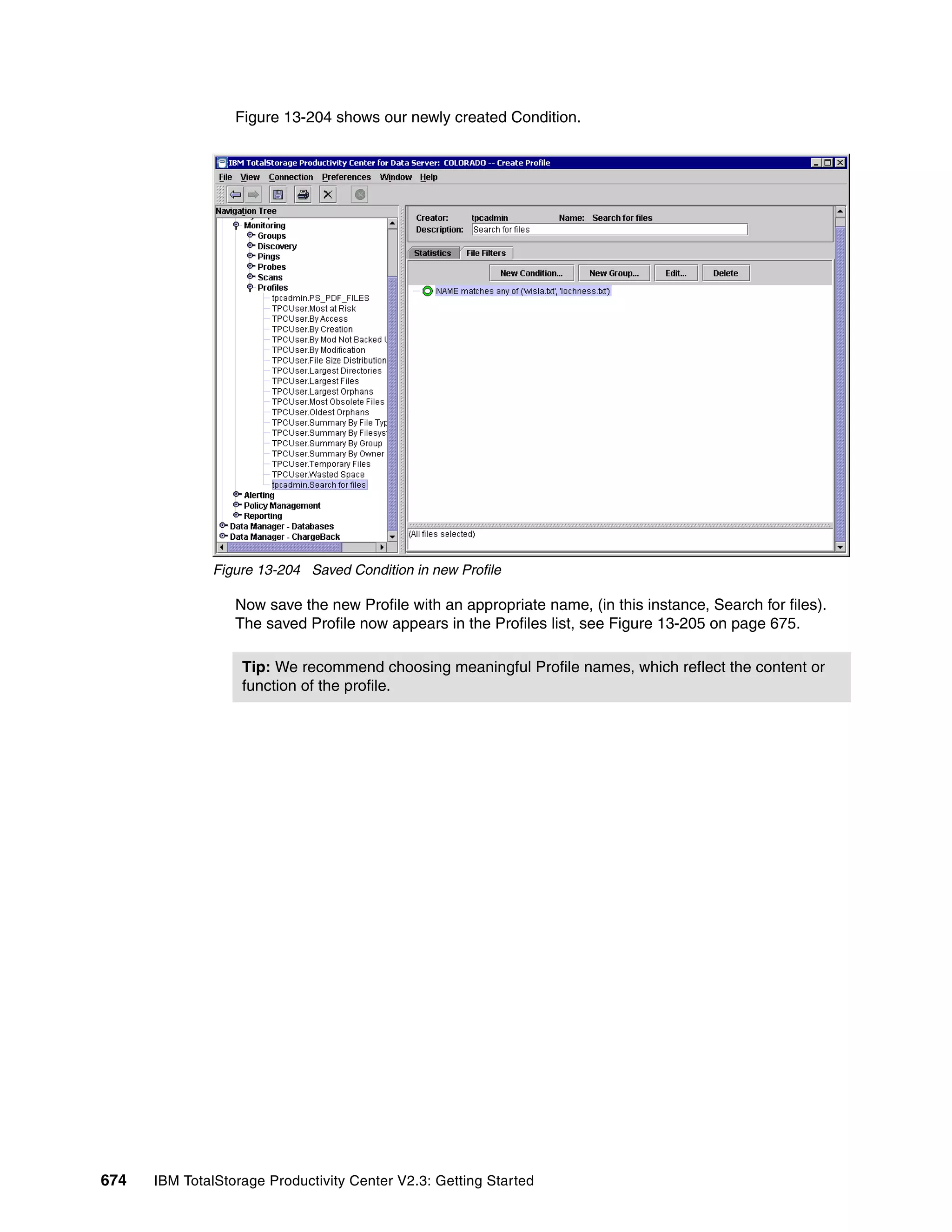 Figure 13-204 shows our newly created Condition.




              Figure 13-204 Saved Condition in new Profile

                  Now save the new Profile with an appropriate name, (in this instance, Search for files).
                  The saved Profile now appears in the Profiles list, see Figure 13-205 on page 675.

                   Tip: We recommend choosing meaningful Profile names, which reflect the content or
                   function of the profile.




674   IBM TotalStorage Productivity Center V2.3: Getting Started
 