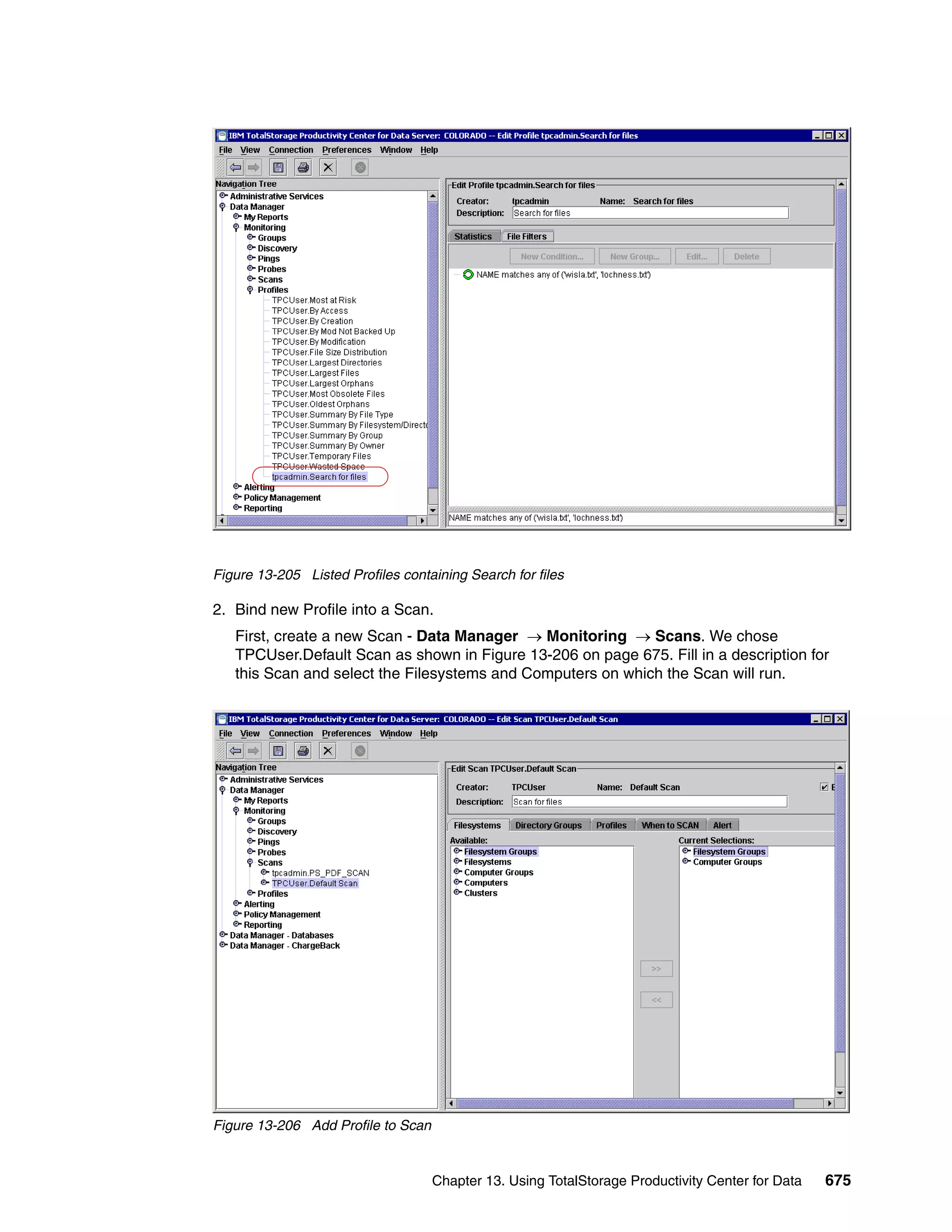 Figure 13-205 Listed Profiles containing Search for files

2. Bind new Profile into a Scan.
   First, create a new Scan - Data Manager → Monitoring → Scans. We chose
   TPCUser.Default Scan as shown in Figure 13-206 on page 675. Fill in a description for
   this Scan and select the Filesystems and Computers on which the Scan will run.




Figure 13-206 Add Profile to Scan


                                    Chapter 13. Using TotalStorage Productivity Center for Data   675
 