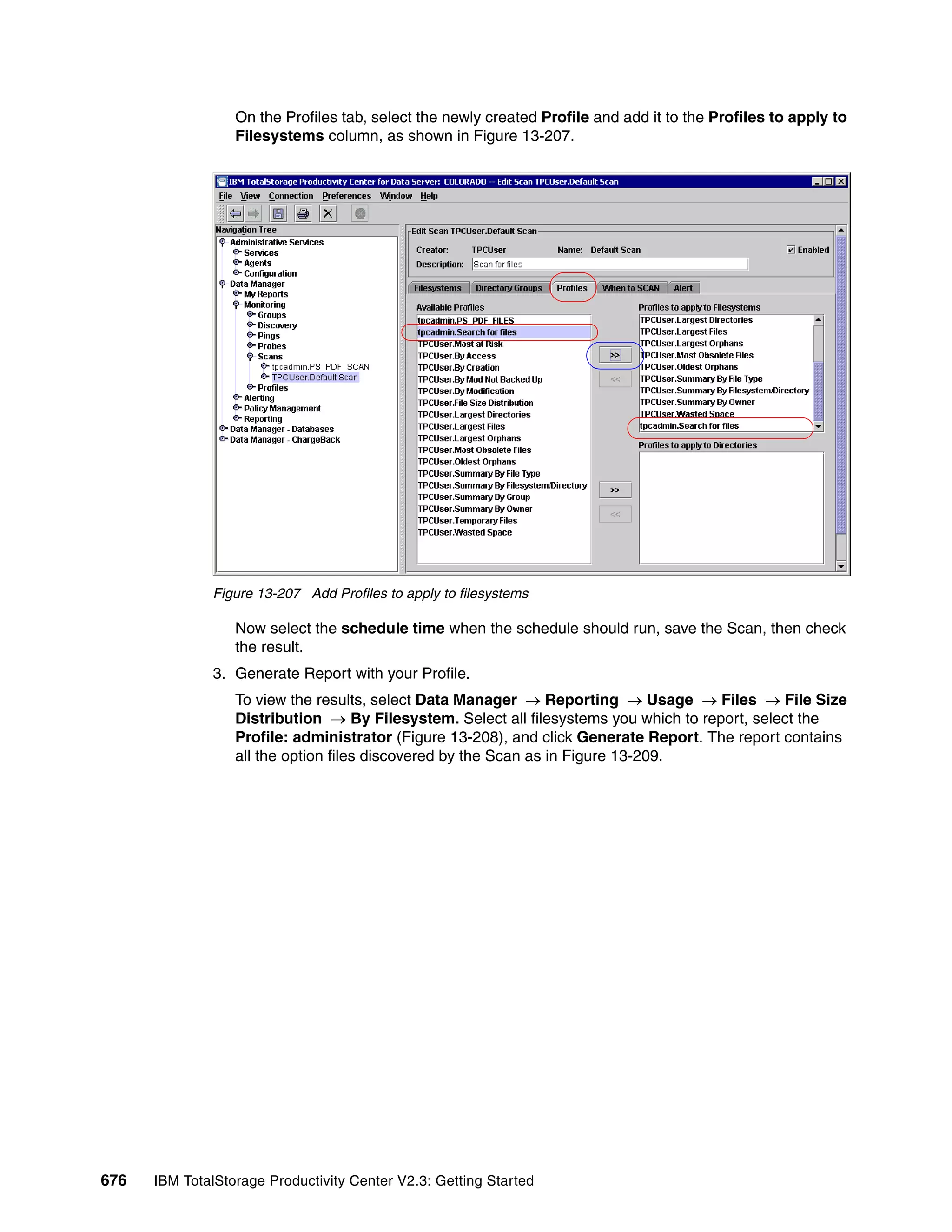On the Profiles tab, select the newly created Profile and add it to the Profiles to apply to
                  Filesystems column, as shown in Figure 13-207.




              Figure 13-207 Add Profiles to apply to filesystems

                  Now select the schedule time when the schedule should run, save the Scan, then check
                  the result.
              3. Generate Report with your Profile.
                  To view the results, select Data Manager → Reporting → Usage → Files → File Size
                  Distribution → By Filesystem. Select all filesystems you which to report, select the
                  Profile: administrator (Figure 13-208), and click Generate Report. The report contains
                  all the option files discovered by the Scan as in Figure 13-209.




676   IBM TotalStorage Productivity Center V2.3: Getting Started
 