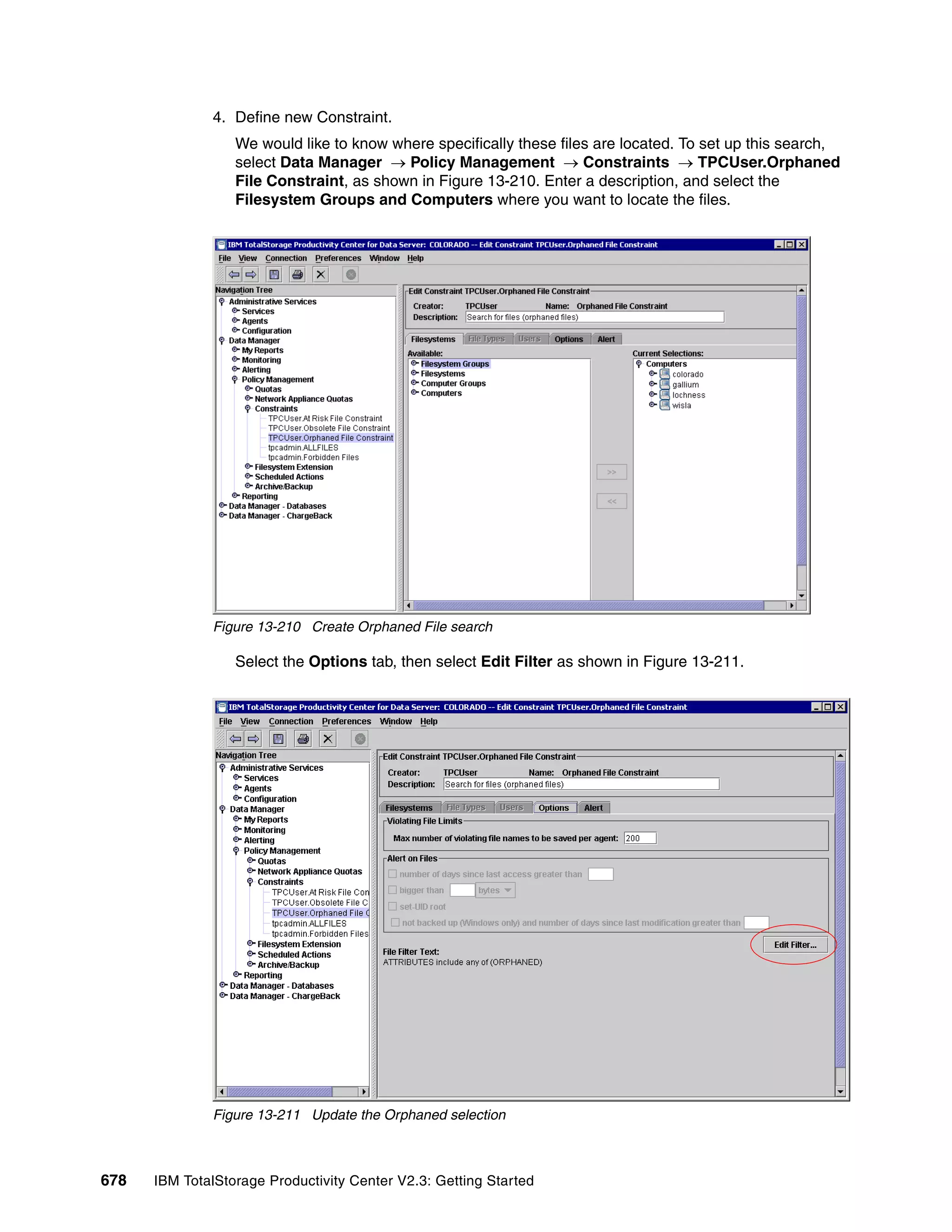 4. Define new Constraint.
                  We would like to know where specifically these files are located. To set up this search,
                  select Data Manager → Policy Management → Constraints → TPCUser.Orphaned
                  File Constraint, as shown in Figure 13-210. Enter a description, and select the
                  Filesystem Groups and Computers where you want to locate the files.




              Figure 13-210 Create Orphaned File search

                  Select the Options tab, then select Edit Filter as shown in Figure 13-211.




              Figure 13-211 Update the Orphaned selection



678   IBM TotalStorage Productivity Center V2.3: Getting Started
 
