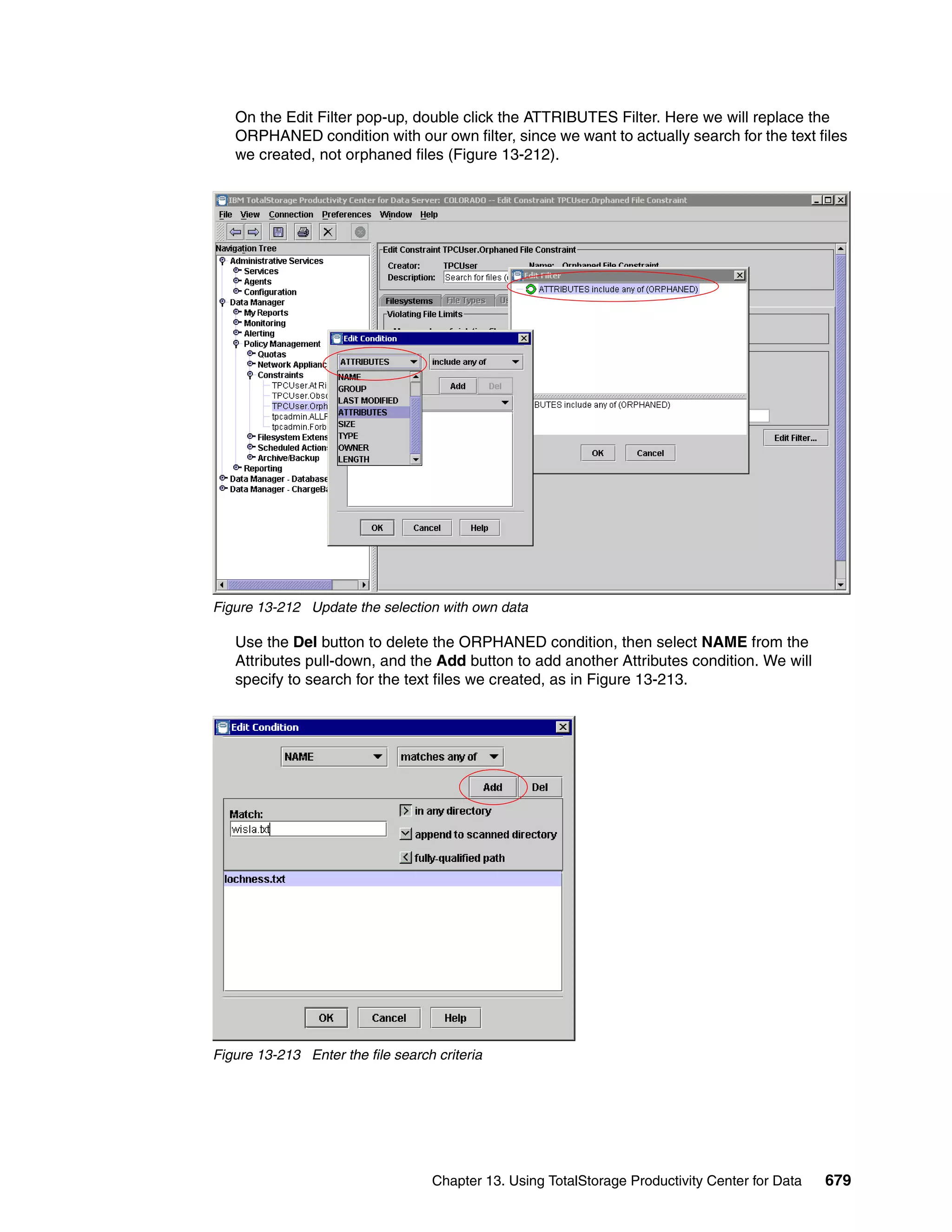 On the Edit Filter pop-up, double click the ATTRIBUTES Filter. Here we will replace the
   ORPHANED condition with our own filter, since we want to actually search for the text files
   we created, not orphaned files (Figure 13-212).




Figure 13-212 Update the selection with own data

   Use the Del button to delete the ORPHANED condition, then select NAME from the
   Attributes pull-down, and the Add button to add another Attributes condition. We will
   specify to search for the text files we created, as in Figure 13-213.




Figure 13-213 Enter the file search criteria




                                   Chapter 13. Using TotalStorage Productivity Center for Data   679
 