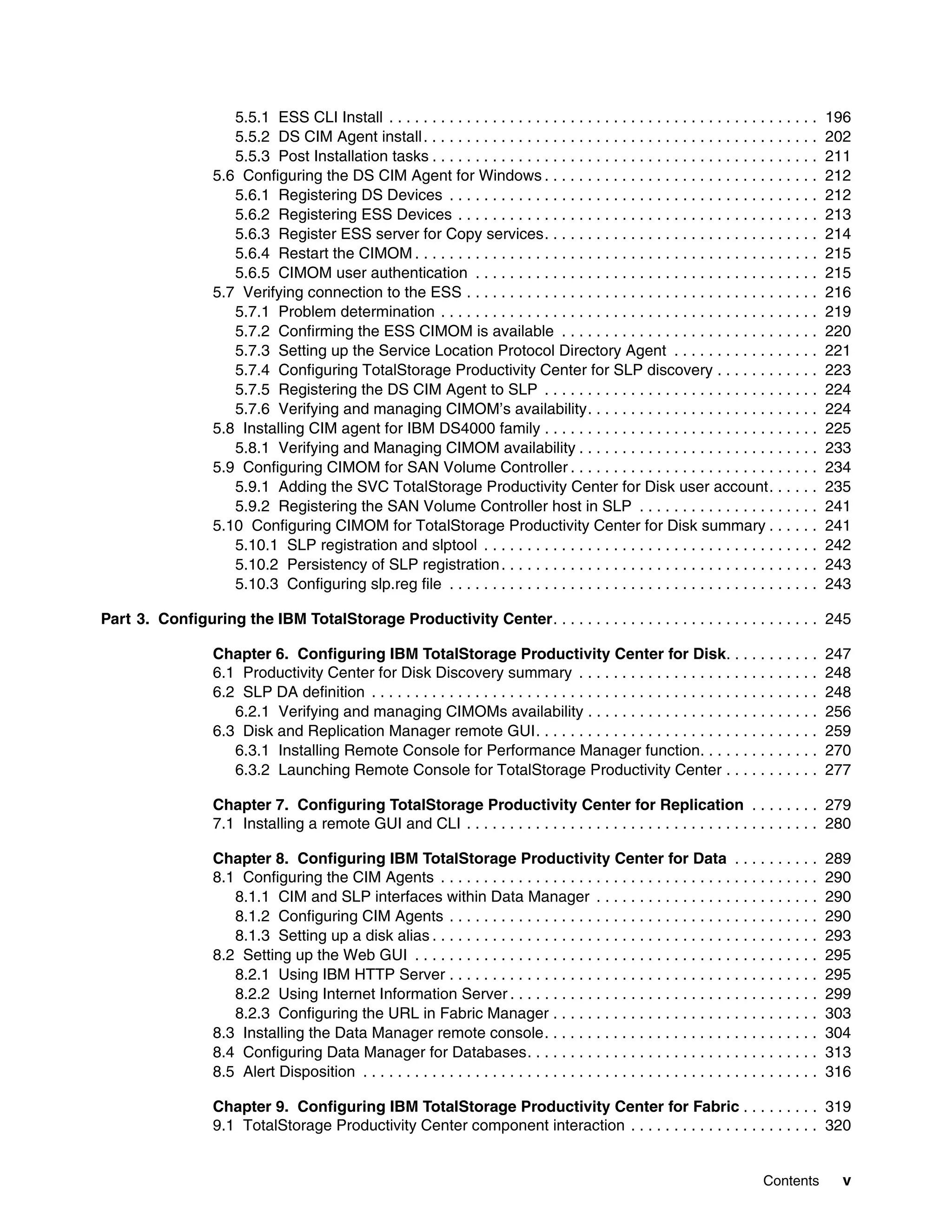 5.5.1 ESS CLI Install . . . . . . . . . . . . . . . . . . . . . . . . . . . . . . . . . . . . . . . . . . . . . . . . . .      196
                     5.5.2 DS CIM Agent install . . . . . . . . . . . . . . . . . . . . . . . . . . . . . . . . . . . . . . . . . . . . . .         202
                     5.5.3 Post Installation tasks . . . . . . . . . . . . . . . . . . . . . . . . . . . . . . . . . . . . . . . . . . . . .        211
                  5.6 Configuring the DS CIM Agent for Windows . . . . . . . . . . . . . . . . . . . . . . . . . . . . . . . .                      212
                     5.6.1 Registering DS Devices . . . . . . . . . . . . . . . . . . . . . . . . . . . . . . . . . . . . . . . . . . .             212
                     5.6.2 Registering ESS Devices . . . . . . . . . . . . . . . . . . . . . . . . . . . . . . . . . . . . . . . . . .              213
                     5.6.3 Register ESS server for Copy services. . . . . . . . . . . . . . . . . . . . . . . . . . . . . . . .                     214
                     5.6.4 Restart the CIMOM . . . . . . . . . . . . . . . . . . . . . . . . . . . . . . . . . . . . . . . . . . . . . . .          215
                     5.6.5 CIMOM user authentication . . . . . . . . . . . . . . . . . . . . . . . . . . . . . . . . . . . . . . . .                215
                  5.7 Verifying connection to the ESS . . . . . . . . . . . . . . . . . . . . . . . . . . . . . . . . . . . . . . . . .             216
                     5.7.1 Problem determination . . . . . . . . . . . . . . . . . . . . . . . . . . . . . . . . . . . . . . . . . . . .            219
                     5.7.2 Confirming the ESS CIMOM is available . . . . . . . . . . . . . . . . . . . . . . . . . . . . . .                        220
                     5.7.3 Setting up the Service Location Protocol Directory Agent . . . . . . . . . . . . . . . . .                               221
                     5.7.4 Configuring TotalStorage Productivity Center for SLP discovery . . . . . . . . . . . .                                   223
                     5.7.5 Registering the DS CIM Agent to SLP . . . . . . . . . . . . . . . . . . . . . . . . . . . . . . . .                      224
                     5.7.6 Verifying and managing CIMOM’s availability. . . . . . . . . . . . . . . . . . . . . . . . . . .                         224
                  5.8 Installing CIM agent for IBM DS4000 family . . . . . . . . . . . . . . . . . . . . . . . . . . . . . . . .                    225
                     5.8.1 Verifying and Managing CIMOM availability . . . . . . . . . . . . . . . . . . . . . . . . . . . .                        233
                  5.9 Configuring CIMOM for SAN Volume Controller . . . . . . . . . . . . . . . . . . . . . . . . . . . . .                         234
                     5.9.1 Adding the SVC TotalStorage Productivity Center for Disk user account. . . . . .                                         235
                     5.9.2 Registering the SAN Volume Controller host in SLP . . . . . . . . . . . . . . . . . . . . .                              241
                  5.10 Configuring CIMOM for TotalStorage Productivity Center for Disk summary . . . . . .                                          241
                     5.10.1 SLP registration and slptool . . . . . . . . . . . . . . . . . . . . . . . . . . . . . . . . . . . . . . .              242
                     5.10.2 Persistency of SLP registration . . . . . . . . . . . . . . . . . . . . . . . . . . . . . . . . . . . . .               243
                     5.10.3 Configuring slp.reg file . . . . . . . . . . . . . . . . . . . . . . . . . . . . . . . . . . . . . . . . . . .          243

Part 3. Configuring the IBM TotalStorage Productivity Center. . . . . . . . . . . . . . . . . . . . . . . . . . . . . . . 245

                  Chapter 6. Configuring IBM TotalStorage Productivity Center for Disk. . . . . . . . . . .                                         247
                  6.1 Productivity Center for Disk Discovery summary . . . . . . . . . . . . . . . . . . . . . . . . . . . .                        248
                  6.2 SLP DA definition . . . . . . . . . . . . . . . . . . . . . . . . . . . . . . . . . . . . . . . . . . . . . . . . . . . .     248
                     6.2.1 Verifying and managing CIMOMs availability . . . . . . . . . . . . . . . . . . . . . . . . . . .                         256
                  6.3 Disk and Replication Manager remote GUI. . . . . . . . . . . . . . . . . . . . . . . . . . . . . . . . .                      259
                     6.3.1 Installing Remote Console for Performance Manager function. . . . . . . . . . . . . .                                    270
                     6.3.2 Launching Remote Console for TotalStorage Productivity Center . . . . . . . . . . .                                      277

                  Chapter 7. Configuring TotalStorage Productivity Center for Replication . . . . . . . . 279
                  7.1 Installing a remote GUI and CLI . . . . . . . . . . . . . . . . . . . . . . . . . . . . . . . . . . . . . . . . . 280

                  Chapter 8. Configuring IBM TotalStorage Productivity Center for Data . . . . . . . . . .                                          289
                  8.1 Configuring the CIM Agents . . . . . . . . . . . . . . . . . . . . . . . . . . . . . . . . . . . . . . . . . . . .            290
                     8.1.1 CIM and SLP interfaces within Data Manager . . . . . . . . . . . . . . . . . . . . . . . . . .                           290
                     8.1.2 Configuring CIM Agents . . . . . . . . . . . . . . . . . . . . . . . . . . . . . . . . . . . . . . . . . . .             290
                     8.1.3 Setting up a disk alias . . . . . . . . . . . . . . . . . . . . . . . . . . . . . . . . . . . . . . . . . . . . .        293
                  8.2 Setting up the Web GUI . . . . . . . . . . . . . . . . . . . . . . . . . . . . . . . . . . . . . . . . . . . . . . .          295
                     8.2.1 Using IBM HTTP Server . . . . . . . . . . . . . . . . . . . . . . . . . . . . . . . . . . . . . . . . . . .              295
                     8.2.2 Using Internet Information Server . . . . . . . . . . . . . . . . . . . . . . . . . . . . . . . . . . . .                299
                     8.2.3 Configuring the URL in Fabric Manager . . . . . . . . . . . . . . . . . . . . . . . . . . . . . . .                      303
                  8.3 Installing the Data Manager remote console. . . . . . . . . . . . . . . . . . . . . . . . . . . . . . . .                     304
                  8.4 Configuring Data Manager for Databases. . . . . . . . . . . . . . . . . . . . . . . . . . . . . . . . . .                     313
                  8.5 Alert Disposition . . . . . . . . . . . . . . . . . . . . . . . . . . . . . . . . . . . . . . . . . . . . . . . . . . . . .   316

                  Chapter 9. Configuring IBM TotalStorage Productivity Center for Fabric . . . . . . . . . 319
                  9.1 TotalStorage Productivity Center component interaction . . . . . . . . . . . . . . . . . . . . . . 320


                                                                                                                                     Contents         v
 