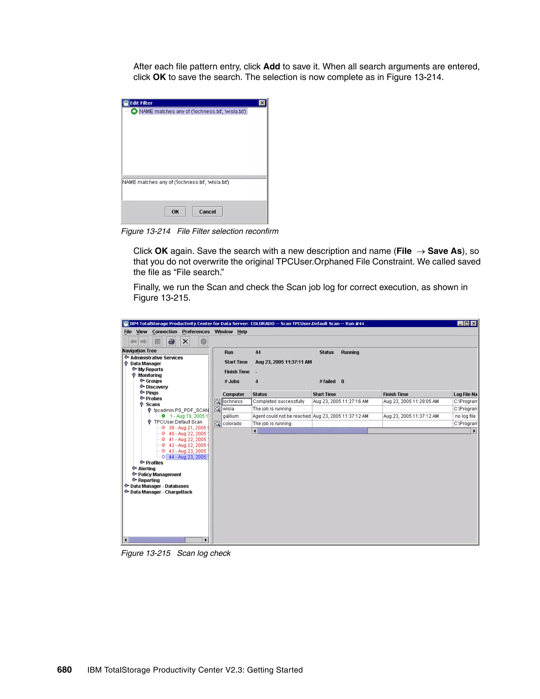 After each file pattern entry, click Add to save it. When all search arguments are entered,
                  click OK to save the search. The selection is now complete as in Figure 13-214.




              Figure 13-214 File Filter selection reconfirm

                  Click OK again. Save the search with a new description and name (File → Save As), so
                  that you do not overwrite the original TPCUser.Orphaned File Constraint. We called saved
                  the file as “File search.”
                  Finally, we run the Scan and check the Scan job log for correct execution, as shown in
                  Figure 13-215.




              Figure 13-215 Scan log check




680   IBM TotalStorage Productivity Center V2.3: Getting Started
 