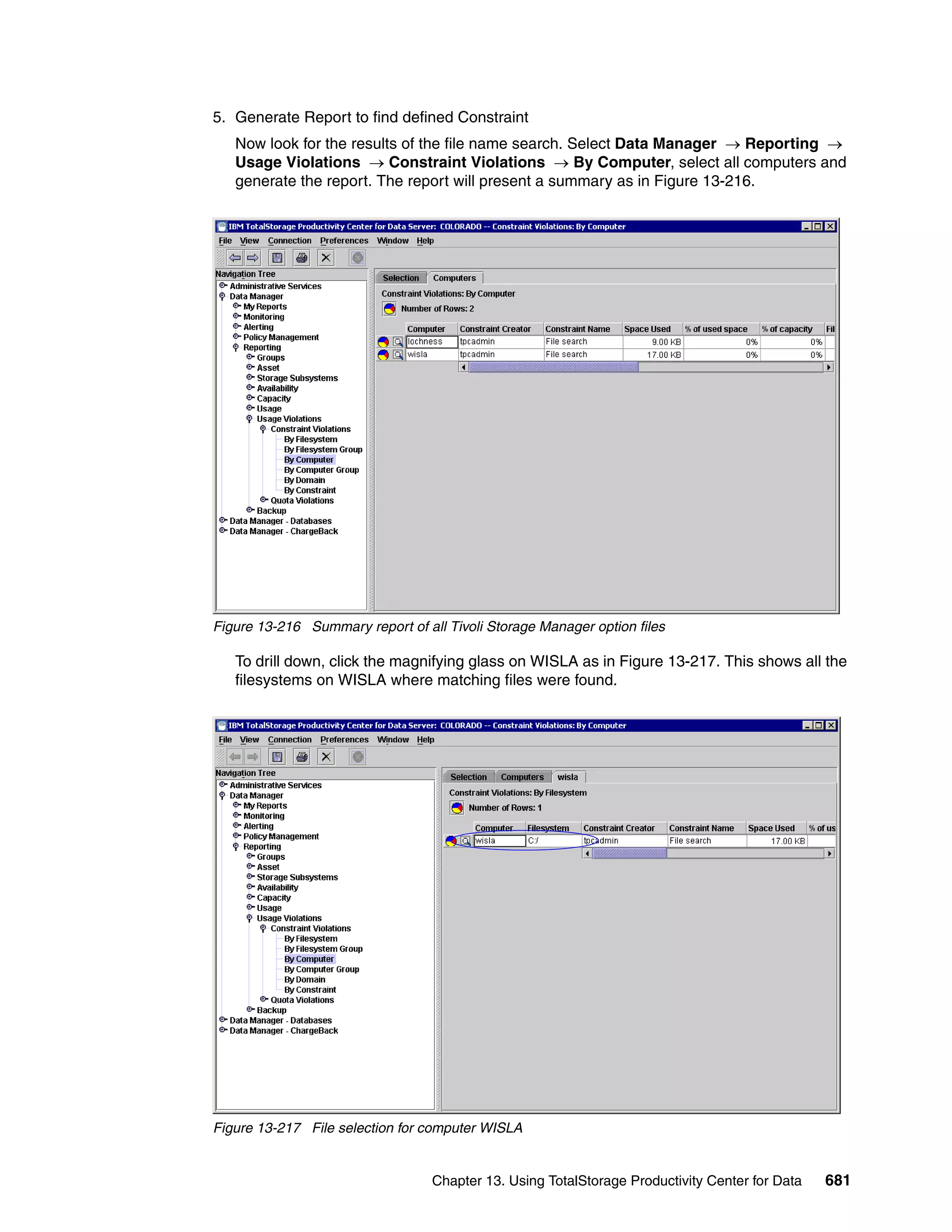 5. Generate Report to find defined Constraint
   Now look for the results of the file name search. Select Data Manager → Reporting →
   Usage Violations → Constraint Violations → By Computer, select all computers and
   generate the report. The report will present a summary as in Figure 13-216.




Figure 13-216 Summary report of all Tivoli Storage Manager option files

   To drill down, click the magnifying glass on WISLA as in Figure 13-217. This shows all the
   filesystems on WISLA where matching files were found.




Figure 13-217 File selection for computer WISLA


                                  Chapter 13. Using TotalStorage Productivity Center for Data   681
 