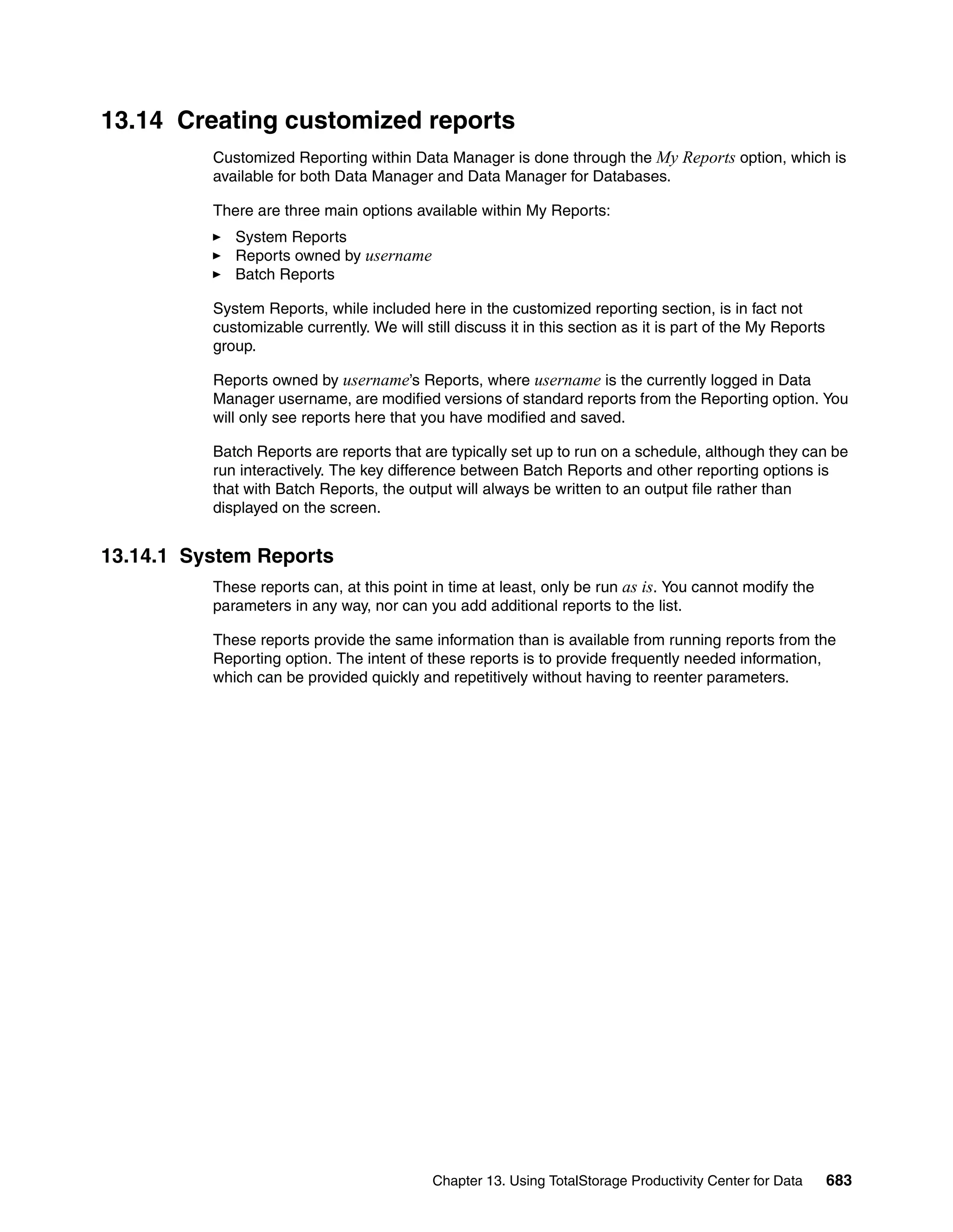 13.14 Creating customized reports
          Customized Reporting within Data Manager is done through the My Reports option, which is
          available for both Data Manager and Data Manager for Databases.

          There are three main options available within My Reports:
             System Reports
             Reports owned by username
             Batch Reports

          System Reports, while included here in the customized reporting section, is in fact not
          customizable currently. We will still discuss it in this section as it is part of the My Reports
          group.

          Reports owned by username’s Reports, where username is the currently logged in Data
          Manager username, are modified versions of standard reports from the Reporting option. You
          will only see reports here that you have modified and saved.

          Batch Reports are reports that are typically set up to run on a schedule, although they can be
          run interactively. The key difference between Batch Reports and other reporting options is
          that with Batch Reports, the output will always be written to an output file rather than
          displayed on the screen.


13.14.1 System Reports
          These reports can, at this point in time at least, only be run as is. You cannot modify the
          parameters in any way, nor can you add additional reports to the list.

          These reports provide the same information than is available from running reports from the
          Reporting option. The intent of these reports is to provide frequently needed information,
          which can be provided quickly and repetitively without having to reenter parameters.




                                            Chapter 13. Using TotalStorage Productivity Center for Data      683
 
