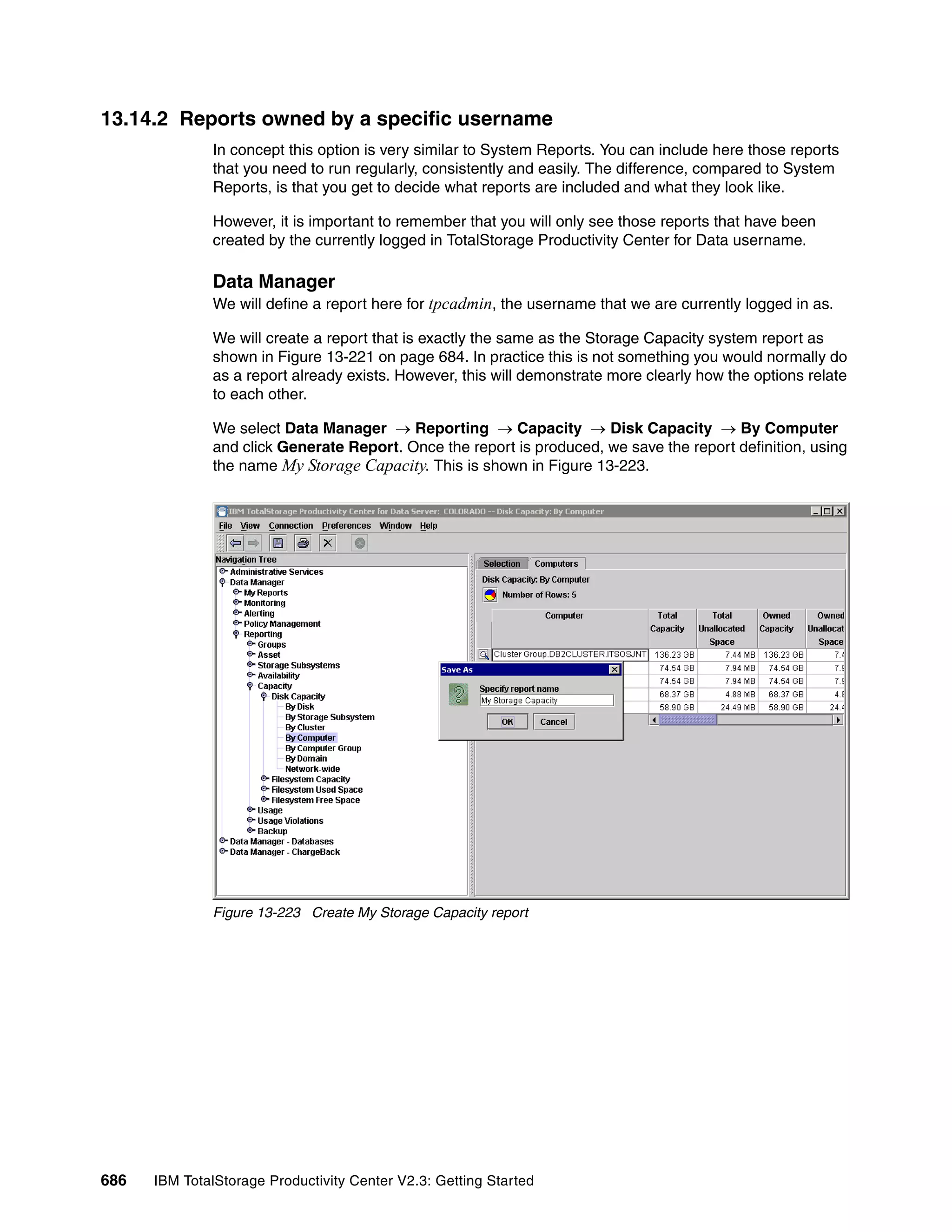 13.14.2 Reports owned by a specific username
              In concept this option is very similar to System Reports. You can include here those reports
              that you need to run regularly, consistently and easily. The difference, compared to System
              Reports, is that you get to decide what reports are included and what they look like.

              However, it is important to remember that you will only see those reports that have been
              created by the currently logged in TotalStorage Productivity Center for Data username.

              Data Manager
              We will define a report here for tpcadmin, the username that we are currently logged in as.

              We will create a report that is exactly the same as the Storage Capacity system report as
              shown in Figure 13-221 on page 684. In practice this is not something you would normally do
              as a report already exists. However, this will demonstrate more clearly how the options relate
              to each other.

              We select Data Manager → Reporting → Capacity → Disk Capacity → By Computer
              and click Generate Report. Once the report is produced, we save the report definition, using
              the name My Storage Capacity. This is shown in Figure 13-223.




              Figure 13-223 Create My Storage Capacity report




686   IBM TotalStorage Productivity Center V2.3: Getting Started
 