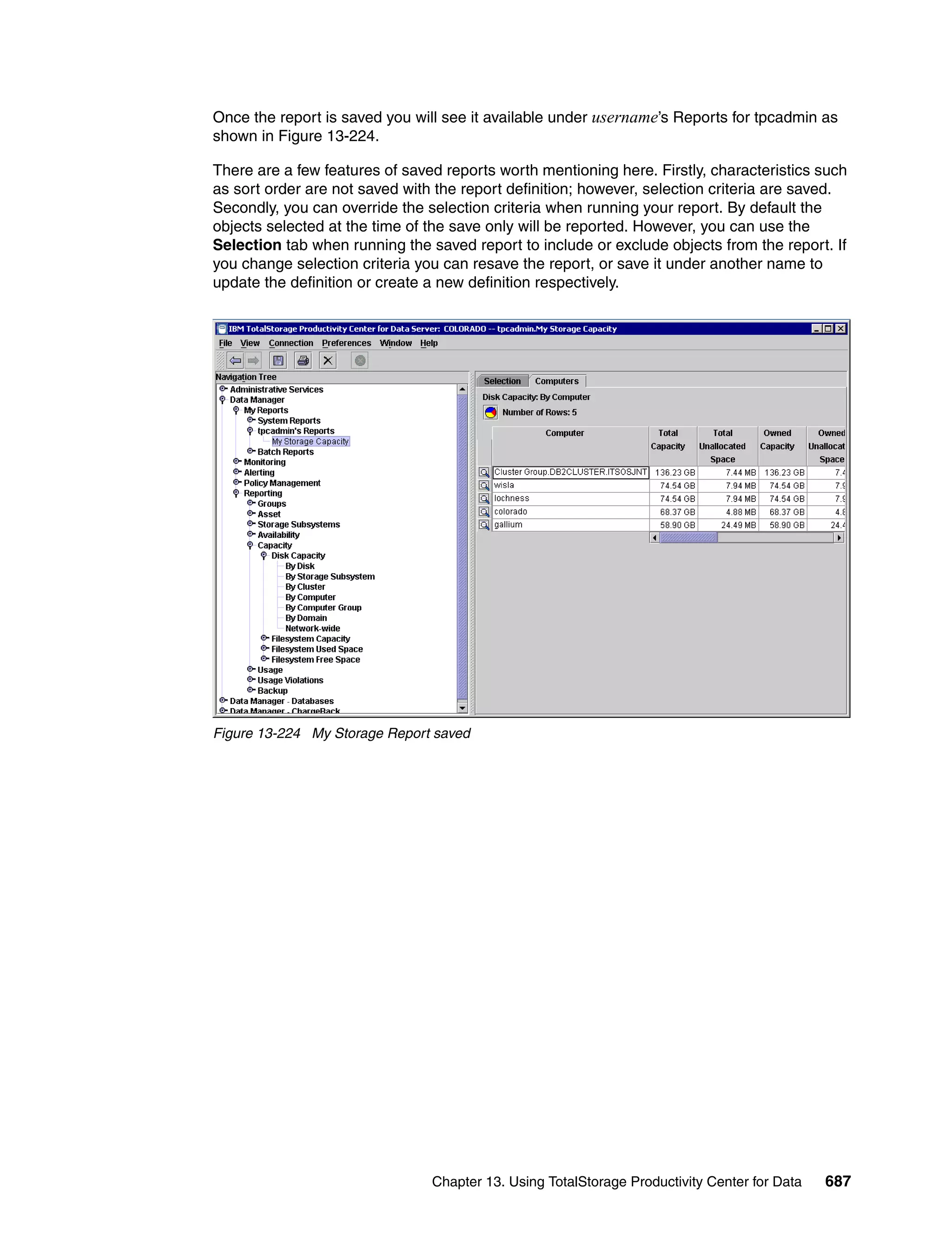 Once the report is saved you will see it available under username’s Reports for tpcadmin as
shown in Figure 13-224.

There are a few features of saved reports worth mentioning here. Firstly, characteristics such
as sort order are not saved with the report definition; however, selection criteria are saved.
Secondly, you can override the selection criteria when running your report. By default the
objects selected at the time of the save only will be reported. However, you can use the
Selection tab when running the saved report to include or exclude objects from the report. If
you change selection criteria you can resave the report, or save it under another name to
update the definition or create a new definition respectively.




Figure 13-224 My Storage Report saved




                                Chapter 13. Using TotalStorage Productivity Center for Data   687
 