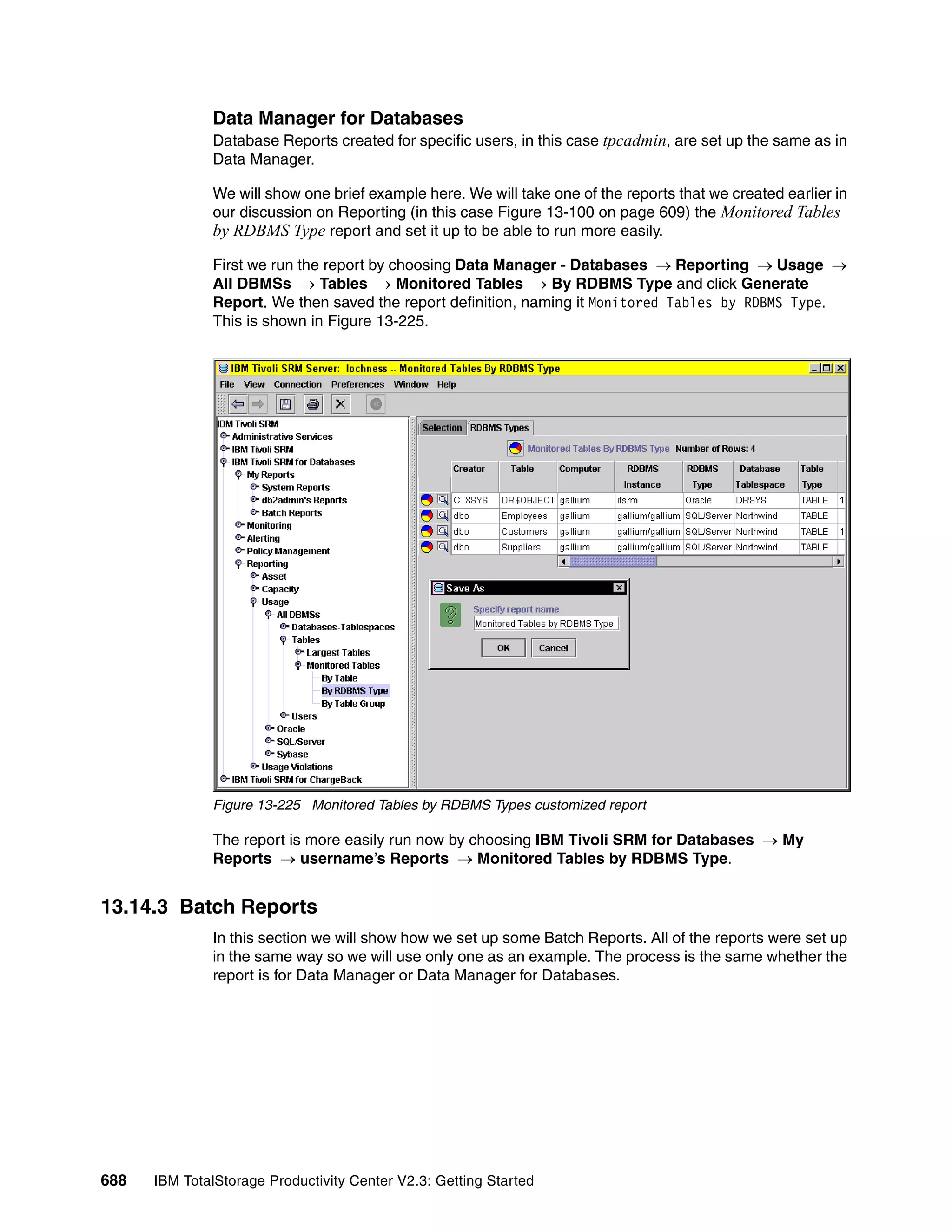 Data Manager for Databases
              Database Reports created for specific users, in this case tpcadmin, are set up the same as in
              Data Manager.

              We will show one brief example here. We will take one of the reports that we created earlier in
              our discussion on Reporting (in this case Figure 13-100 on page 609) the Monitored Tables
              by RDBMS Type report and set it up to be able to run more easily.
              First we run the report by choosing Data Manager - Databases → Reporting → Usage →
              All DBMSs → Tables → Monitored Tables → By RDBMS Type and click Generate
              Report. We then saved the report definition, naming it Monitored Tables by RDBMS Type.
              This is shown in Figure 13-225.




              Figure 13-225 Monitored Tables by RDBMS Types customized report

              The report is more easily run now by choosing IBM Tivoli SRM for Databases → My
              Reports → username’s Reports → Monitored Tables by RDBMS Type.


13.14.3 Batch Reports
              In this section we will show how we set up some Batch Reports. All of the reports were set up
              in the same way so we will use only one as an example. The process is the same whether the
              report is for Data Manager or Data Manager for Databases.




688   IBM TotalStorage Productivity Center V2.3: Getting Started
 