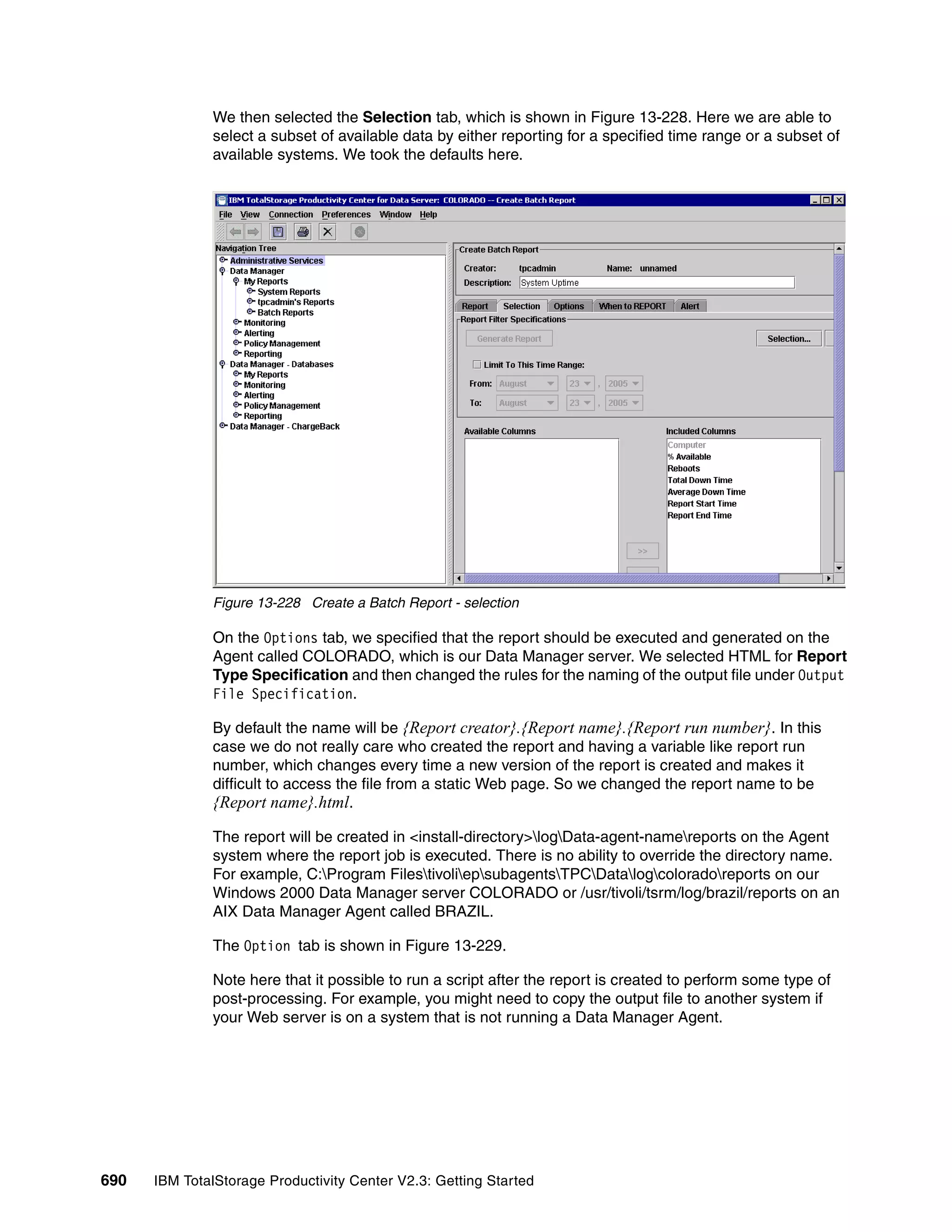 We then selected the Selection tab, which is shown in Figure 13-228. Here we are able to
              select a subset of available data by either reporting for a specified time range or a subset of
              available systems. We took the defaults here.




              Figure 13-228 Create a Batch Report - selection

              On the Options tab, we specified that the report should be executed and generated on the
              Agent called COLORADO, which is our Data Manager server. We selected HTML for Report
              Type Specification and then changed the rules for the naming of the output file under Output
              File Specification.

              By default the name will be {Report creator}.{Report name}.{Report run number}. In this
              case we do not really care who created the report and having a variable like report run
              number, which changes every time a new version of the report is created and makes it
              difficult to access the file from a static Web page. So we changed the report name to be
              {Report name}.html.

              The report will be created in <install-directory>logData-agent-namereports on the Agent
              system where the report job is executed. There is no ability to override the directory name.
              For example, C:Program FilestivoliepsubagentsTPCDatalogcoloradoreports on our
              Windows 2000 Data Manager server COLORADO or /usr/tivoli/tsrm/log/brazil/reports on an
              AIX Data Manager Agent called BRAZIL.

              The Option tab is shown in Figure 13-229.

              Note here that it possible to run a script after the report is created to perform some type of
              post-processing. For example, you might need to copy the output file to another system if
              your Web server is on a system that is not running a Data Manager Agent.




690   IBM TotalStorage Productivity Center V2.3: Getting Started
 