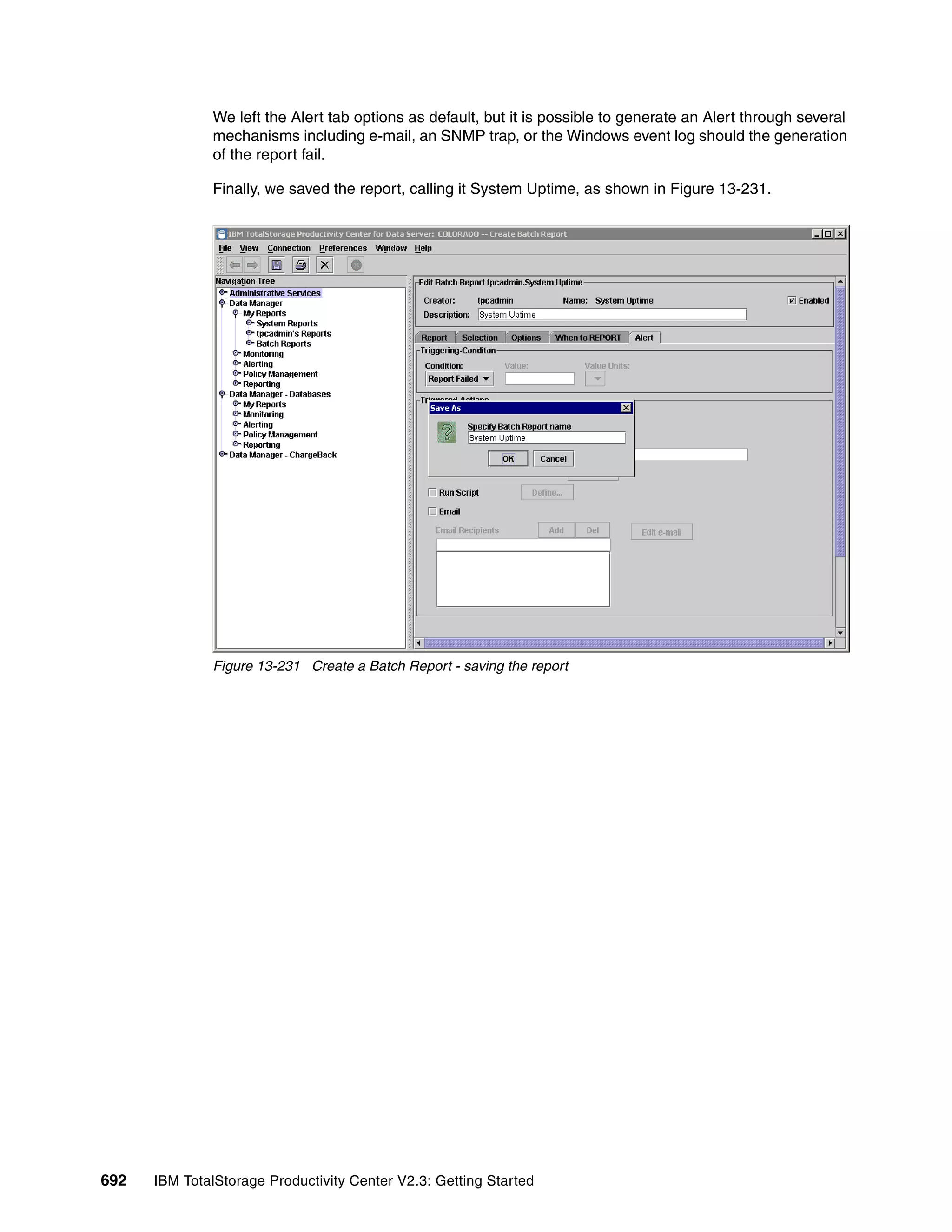 We left the Alert tab options as default, but it is possible to generate an Alert through several
              mechanisms including e-mail, an SNMP trap, or the Windows event log should the generation
              of the report fail.

              Finally, we saved the report, calling it System Uptime, as shown in Figure 13-231.




              Figure 13-231 Create a Batch Report - saving the report




692   IBM TotalStorage Productivity Center V2.3: Getting Started
 