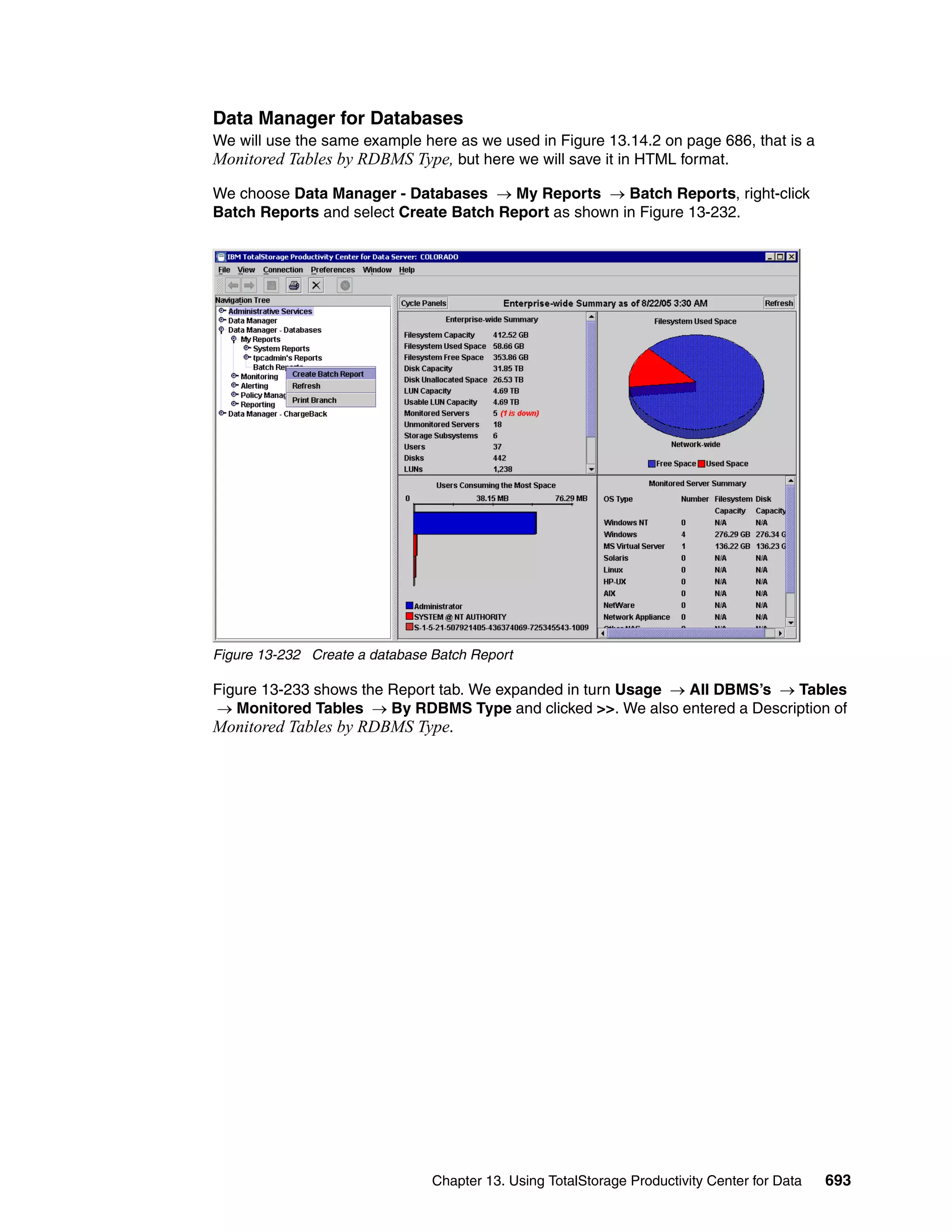 Data Manager for Databases
We will use the same example here as we used in Figure 13.14.2 on page 686, that is a
Monitored Tables by RDBMS Type, but here we will save it in HTML format.

We choose Data Manager - Databases → My Reports → Batch Reports, right-click
Batch Reports and select Create Batch Report as shown in Figure 13-232.




Figure 13-232 Create a database Batch Report

Figure 13-233 shows the Report tab. We expanded in turn Usage → All DBMS’s → Tables
→ Monitored Tables → By RDBMS Type and clicked >>. We also entered a Description of
Monitored Tables by RDBMS Type.




                                Chapter 13. Using TotalStorage Productivity Center for Data   693
 