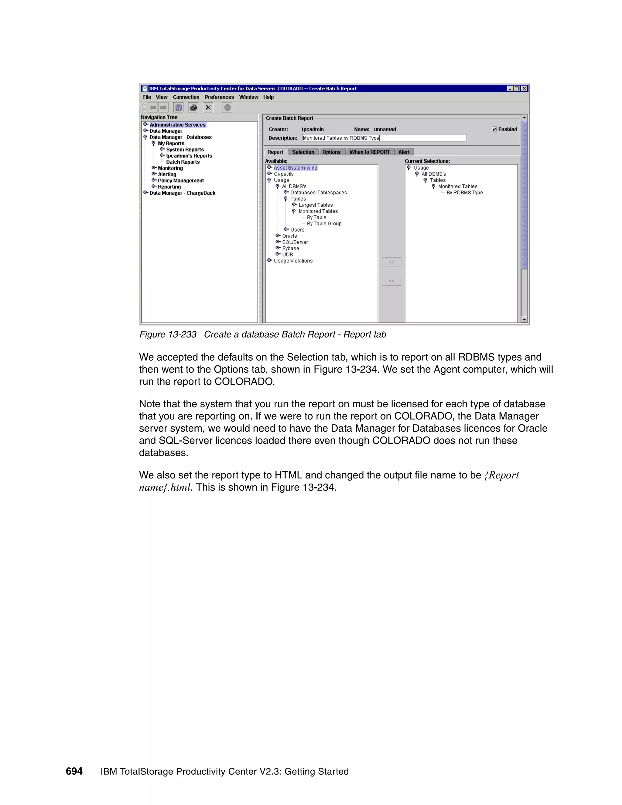 Figure 13-233 Create a database Batch Report - Report tab

              We accepted the defaults on the Selection tab, which is to report on all RDBMS types and
              then went to the Options tab, shown in Figure 13-234. We set the Agent computer, which will
              run the report to COLORADO.

              Note that the system that you run the report on must be licensed for each type of database
              that you are reporting on. If we were to run the report on COLORADO, the Data Manager
              server system, we would need to have the Data Manager for Databases licences for Oracle
              and SQL-Server licences loaded there even though COLORADO does not run these
              databases.

              We also set the report type to HTML and changed the output file name to be {Report
              name}.html. This is shown in Figure 13-234.




694   IBM TotalStorage Productivity Center V2.3: Getting Started
 