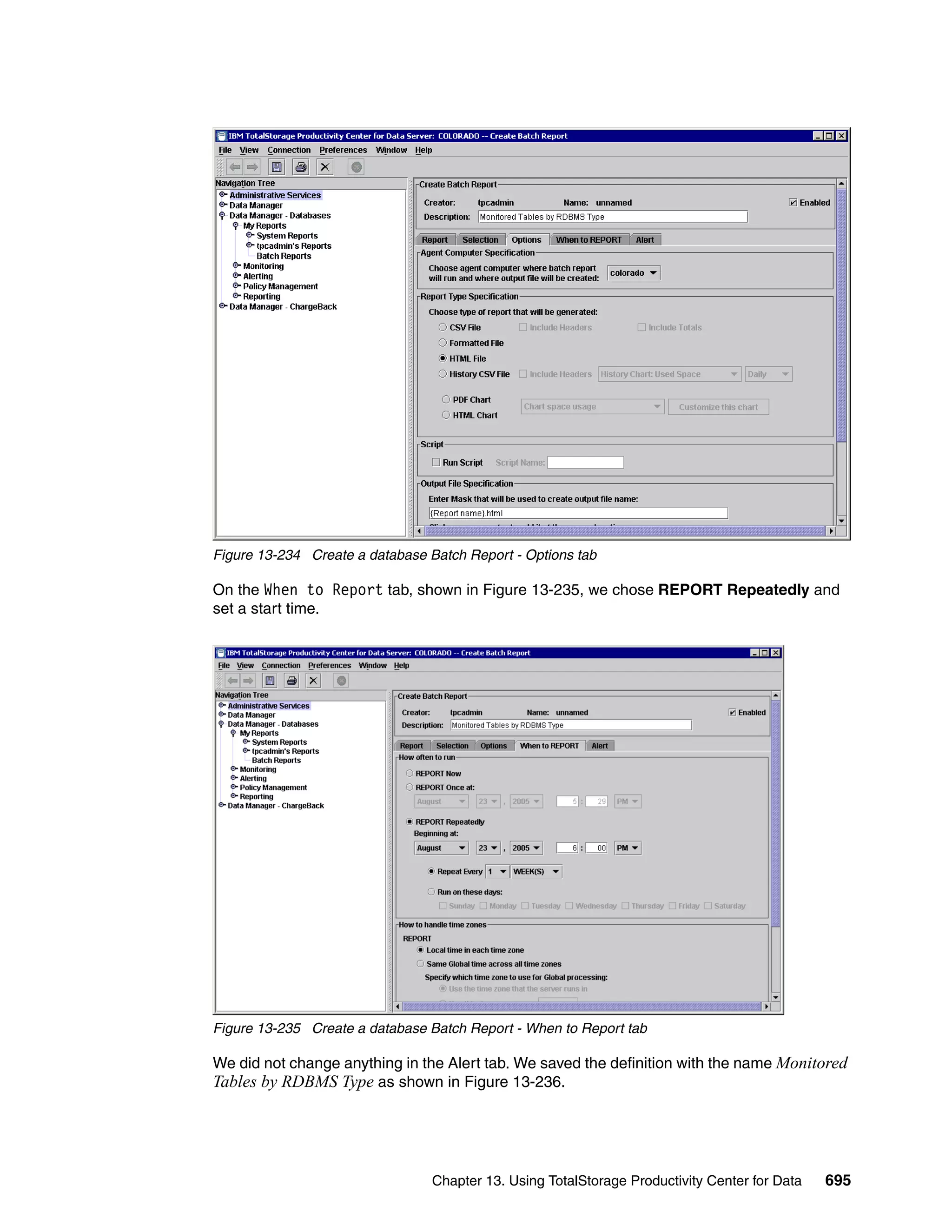 Figure 13-234 Create a database Batch Report - Options tab

On the When to Report tab, shown in Figure 13-235, we chose REPORT Repeatedly and
set a start time.




Figure 13-235 Create a database Batch Report - When to Report tab

We did not change anything in the Alert tab. We saved the definition with the name Monitored
Tables by RDBMS Type as shown in Figure 13-236.




                                 Chapter 13. Using TotalStorage Productivity Center for Data   695
 