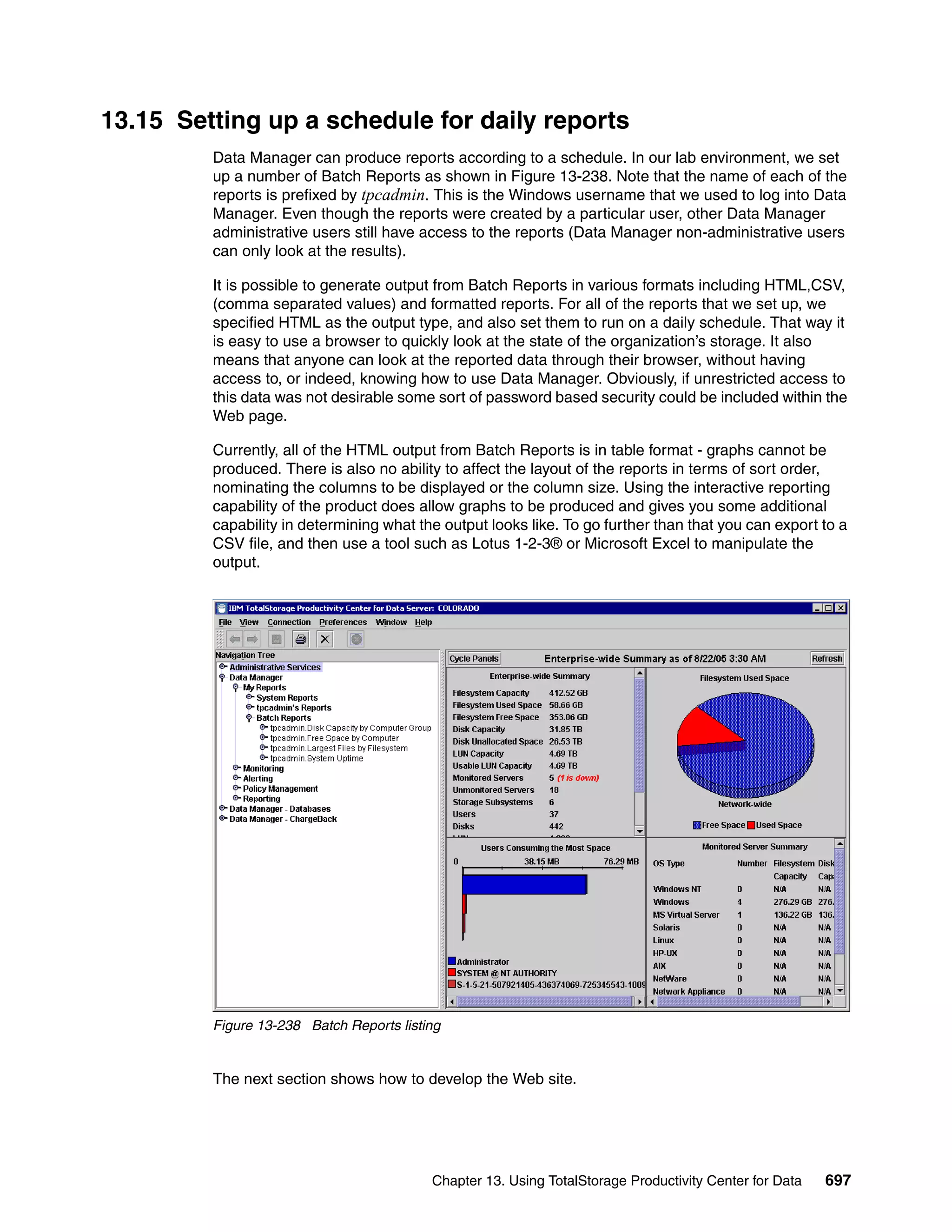 13.15 Setting up a schedule for daily reports
         Data Manager can produce reports according to a schedule. In our lab environment, we set
         up a number of Batch Reports as shown in Figure 13-238. Note that the name of each of the
         reports is prefixed by tpcadmin. This is the Windows username that we used to log into Data
         Manager. Even though the reports were created by a particular user, other Data Manager
         administrative users still have access to the reports (Data Manager non-administrative users
         can only look at the results).

         It is possible to generate output from Batch Reports in various formats including HTML,CSV,
         (comma separated values) and formatted reports. For all of the reports that we set up, we
         specified HTML as the output type, and also set them to run on a daily schedule. That way it
         is easy to use a browser to quickly look at the state of the organization’s storage. It also
         means that anyone can look at the reported data through their browser, without having
         access to, or indeed, knowing how to use Data Manager. Obviously, if unrestricted access to
         this data was not desirable some sort of password based security could be included within the
         Web page.

         Currently, all of the HTML output from Batch Reports is in table format - graphs cannot be
         produced. There is also no ability to affect the layout of the reports in terms of sort order,
         nominating the columns to be displayed or the column size. Using the interactive reporting
         capability of the product does allow graphs to be produced and gives you some additional
         capability in determining what the output looks like. To go further than that you can export to a
         CSV file, and then use a tool such as Lotus 1-2-3® or Microsoft Excel to manipulate the
         output.




         Figure 13-238 Batch Reports listing


         The next section shows how to develop the Web site.




                                          Chapter 13. Using TotalStorage Productivity Center for Data   697
 