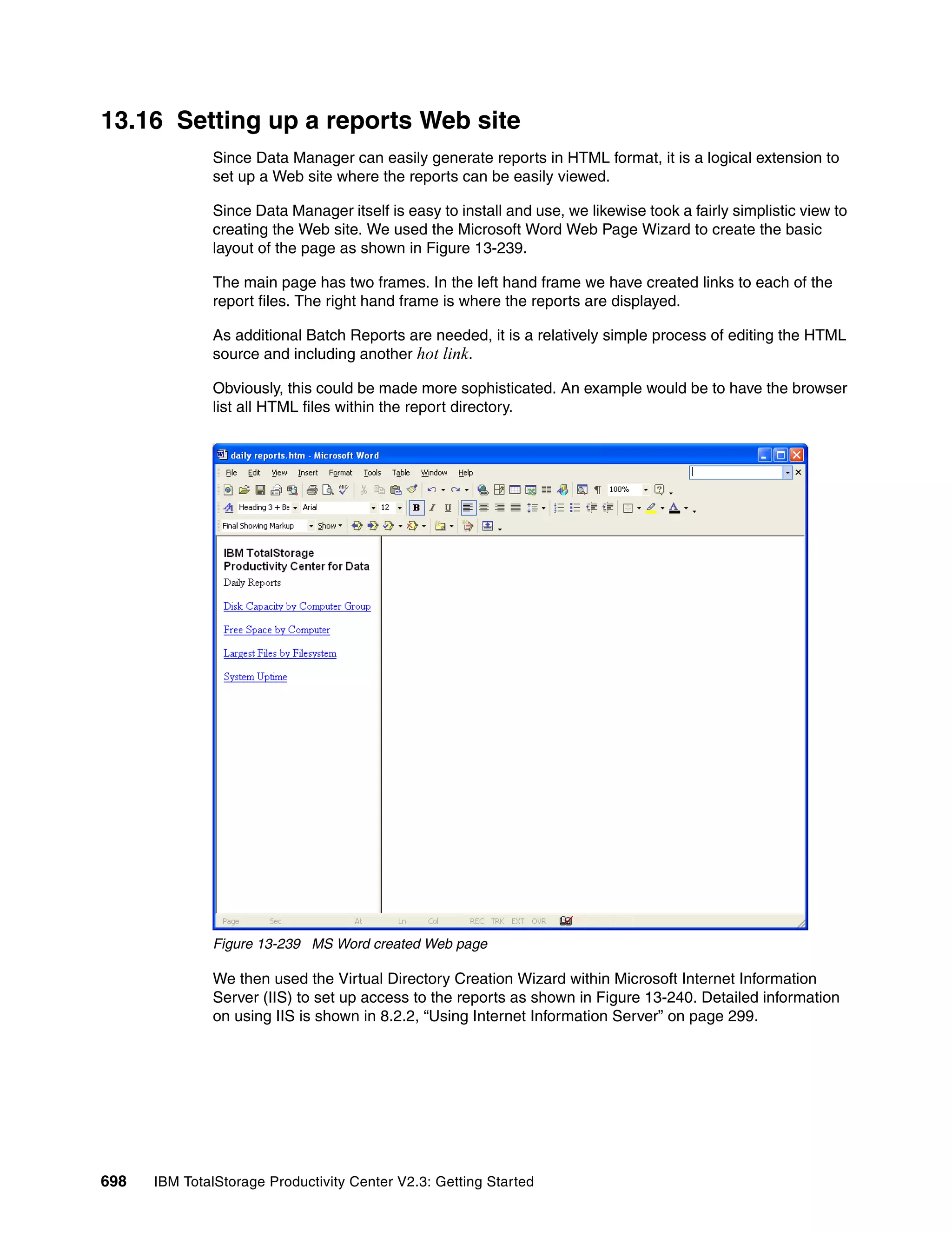 13.16 Setting up a reports Web site
              Since Data Manager can easily generate reports in HTML format, it is a logical extension to
              set up a Web site where the reports can be easily viewed.

              Since Data Manager itself is easy to install and use, we likewise took a fairly simplistic view to
              creating the Web site. We used the Microsoft Word Web Page Wizard to create the basic
              layout of the page as shown in Figure 13-239.

              The main page has two frames. In the left hand frame we have created links to each of the
              report files. The right hand frame is where the reports are displayed.

              As additional Batch Reports are needed, it is a relatively simple process of editing the HTML
              source and including another hot link.

              Obviously, this could be made more sophisticated. An example would be to have the browser
              list all HTML files within the report directory.




              Figure 13-239 MS Word created Web page

              We then used the Virtual Directory Creation Wizard within Microsoft Internet Information
              Server (IIS) to set up access to the reports as shown in Figure 13-240. Detailed information
              on using IIS is shown in 8.2.2, “Using Internet Information Server” on page 299.




698   IBM TotalStorage Productivity Center V2.3: Getting Started
 