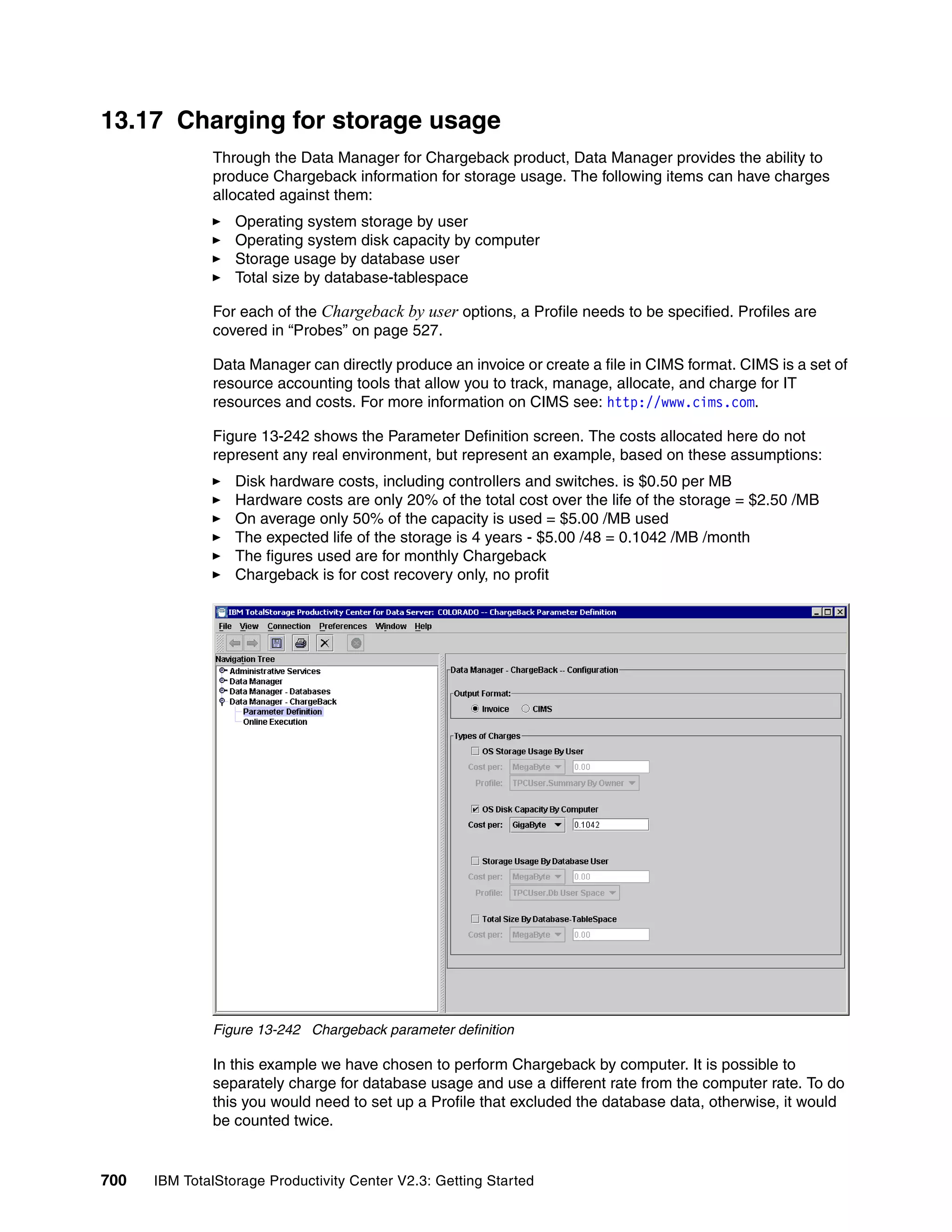 13.17 Charging for storage usage
              Through the Data Manager for Chargeback product, Data Manager provides the ability to
              produce Chargeback information for storage usage. The following items can have charges
              allocated against them:
                  Operating system storage by user
                  Operating system disk capacity by computer
                  Storage usage by database user
                  Total size by database-tablespace

              For each of the Chargeback by user options, a Profile needs to be specified. Profiles are
              covered in “Probes” on page 527.

              Data Manager can directly produce an invoice or create a file in CIMS format. CIMS is a set of
              resource accounting tools that allow you to track, manage, allocate, and charge for IT
              resources and costs. For more information on CIMS see: http://www.cims.com.

              Figure 13-242 shows the Parameter Definition screen. The costs allocated here do not
              represent any real environment, but represent an example, based on these assumptions:
                  Disk hardware costs, including controllers and switches. is $0.50 per MB
                  Hardware costs are only 20% of the total cost over the life of the storage = $2.50 /MB
                  On average only 50% of the capacity is used = $5.00 /MB used
                  The expected life of the storage is 4 years - $5.00 /48 = 0.1042 /MB /month
                  The figures used are for monthly Chargeback
                  Chargeback is for cost recovery only, no profit




              Figure 13-242 Chargeback parameter definition

              In this example we have chosen to perform Chargeback by computer. It is possible to
              separately charge for database usage and use a different rate from the computer rate. To do
              this you would need to set up a Profile that excluded the database data, otherwise, it would
              be counted twice.


700   IBM TotalStorage Productivity Center V2.3: Getting Started
 