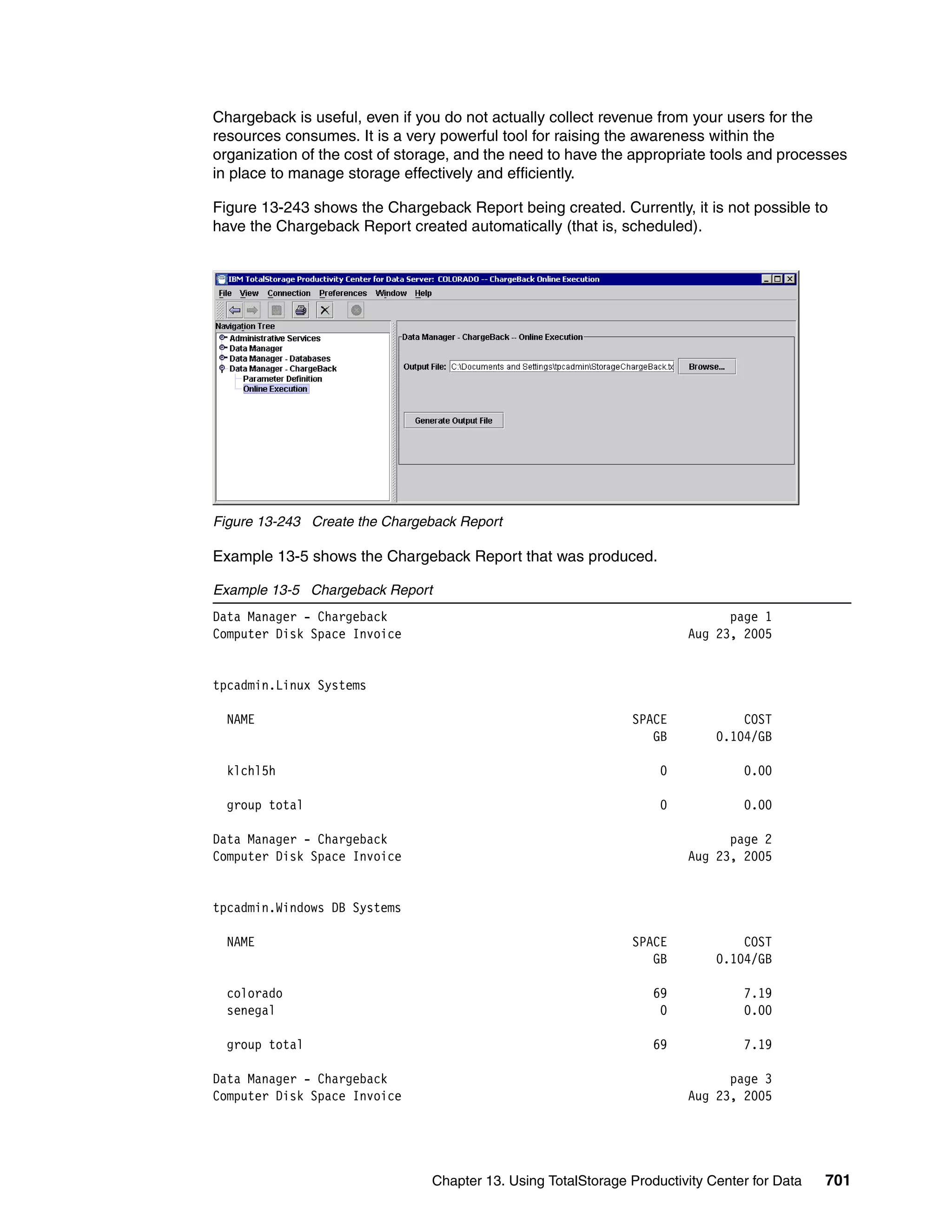 Chargeback is useful, even if you do not actually collect revenue from your users for the
resources consumes. It is a very powerful tool for raising the awareness within the
organization of the cost of storage, and the need to have the appropriate tools and processes
in place to manage storage effectively and efficiently.

Figure 13-243 shows the Chargeback Report being created. Currently, it is not possible to
have the Chargeback Report created automatically (that is, scheduled).




Figure 13-243 Create the Chargeback Report

Example 13-5 shows the Chargeback Report that was produced.

Example 13-5 Chargeback Report
Data Manager - Chargeback                                                     page 1
Computer Disk Space Invoice                                             Aug 23, 2005


tpcadmin.Linux Systems

  NAME                                                         SPACE             COST
                                                                  GB         0.104/GB

  klchl5h                                                           0            0.00

  group total                                                       0            0.00

Data Manager - Chargeback                                                     page 2
Computer Disk Space Invoice                                             Aug 23, 2005


tpcadmin.Windows DB Systems

  NAME                                                         SPACE             COST
                                                                  GB         0.104/GB

  colorado                                                         69            7.19
  senegal                                                           0            0.00

  group total                                                      69            7.19

Data Manager - Chargeback                                                     page 3
Computer Disk Space Invoice                                             Aug 23, 2005




                                Chapter 13. Using TotalStorage Productivity Center for Data   701
 