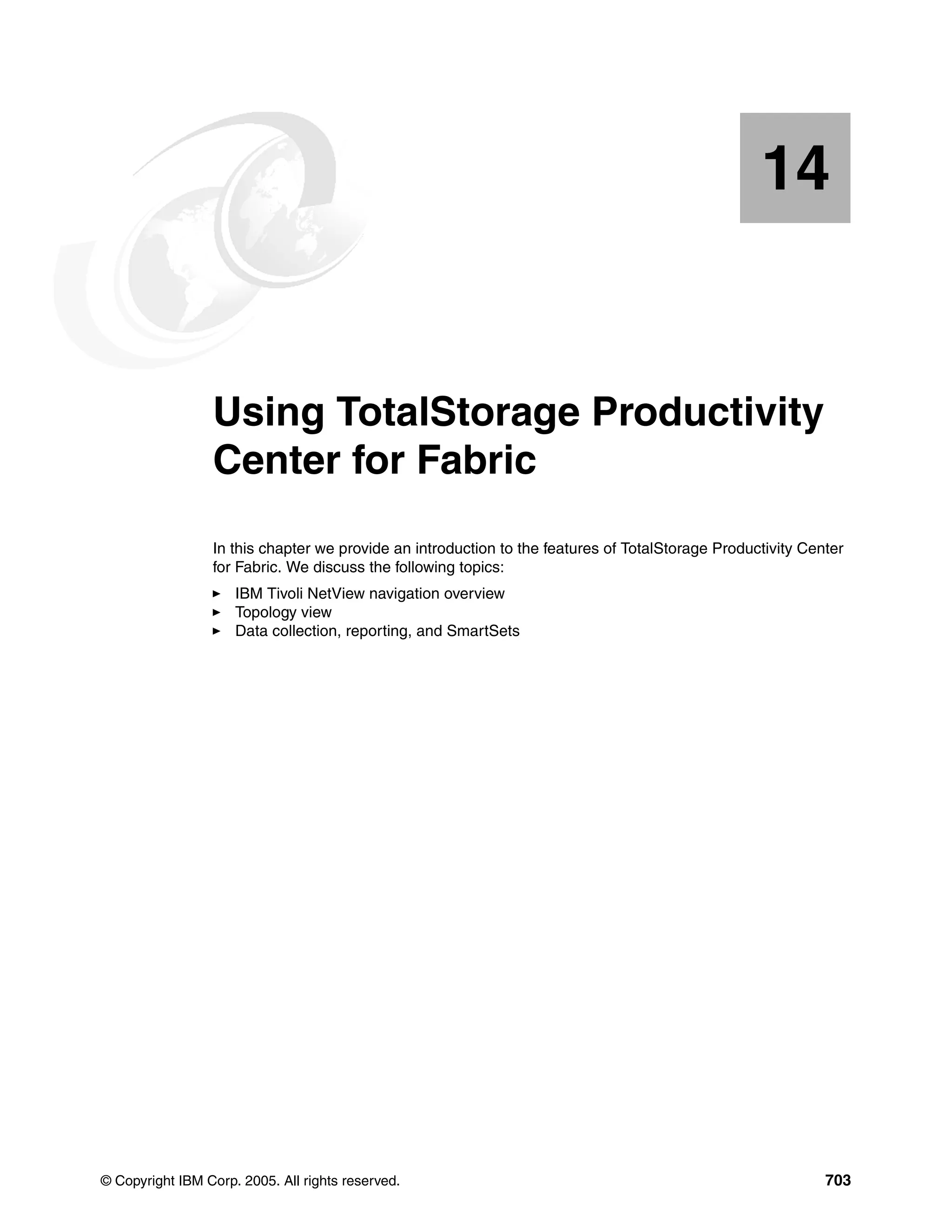14


   Chapter 14.   Using TotalStorage Productivity
                 Center for Fabric
                 In this chapter we provide an introduction to the features of TotalStorage Productivity Center
                 for Fabric. We discuss the following topics:
                     IBM Tivoli NetView navigation overview
                     Topology view
                     Data collection, reporting, and SmartSets




© Copyright IBM Corp. 2005. All rights reserved.                                                            703
 