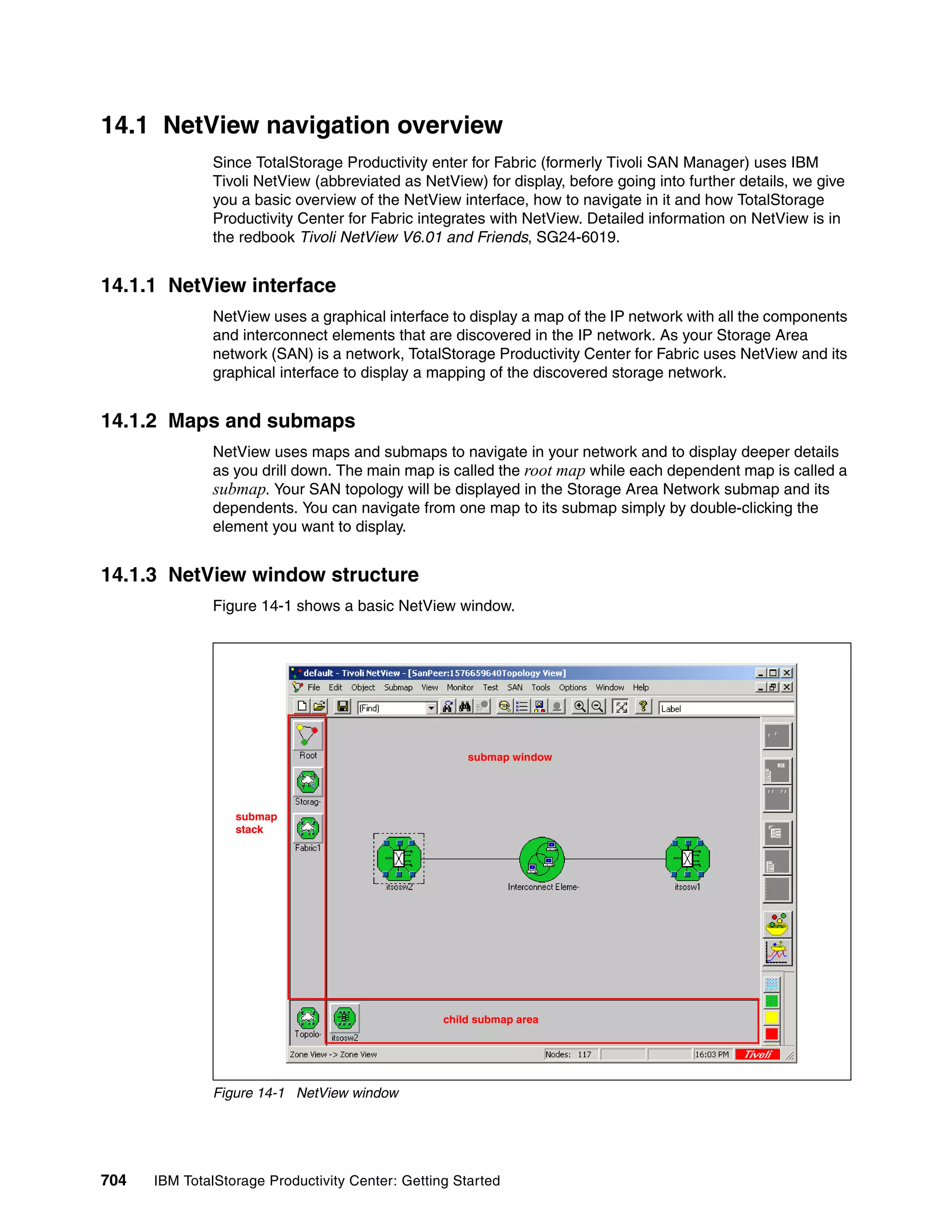 14.1 NetView navigation overview
               Since TotalStorage Productivity enter for Fabric (formerly Tivoli SAN Manager) uses IBM
               Tivoli NetView (abbreviated as NetView) for display, before going into further details, we give
               you a basic overview of the NetView interface, how to navigate in it and how TotalStorage
               Productivity Center for Fabric integrates with NetView. Detailed information on NetView is in
               the redbook Tivoli NetView V6.01 and Friends, SG24-6019.


14.1.1 NetView interface
               NetView uses a graphical interface to display a map of the IP network with all the components
               and interconnect elements that are discovered in the IP network. As your Storage Area
               network (SAN) is a network, TotalStorage Productivity Center for Fabric uses NetView and its
               graphical interface to display a mapping of the discovered storage network.


14.1.2 Maps and submaps
               NetView uses maps and submaps to navigate in your network and to display deeper details
               as you drill down. The main map is called the root map while each dependent map is called a
               submap. Your SAN topology will be displayed in the Storage Area Network submap and its
               dependents. You can navigate from one map to its submap simply by double-clicking the
               element you want to display.


14.1.3 NetView window structure
               Figure 14-1 shows a basic NetView window.




                                                      submap window




                  submap
                  stack




                                                  child submap area




               Figure 14-1 NetView window




704   IBM TotalStorage Productivity Center: Getting Started
 