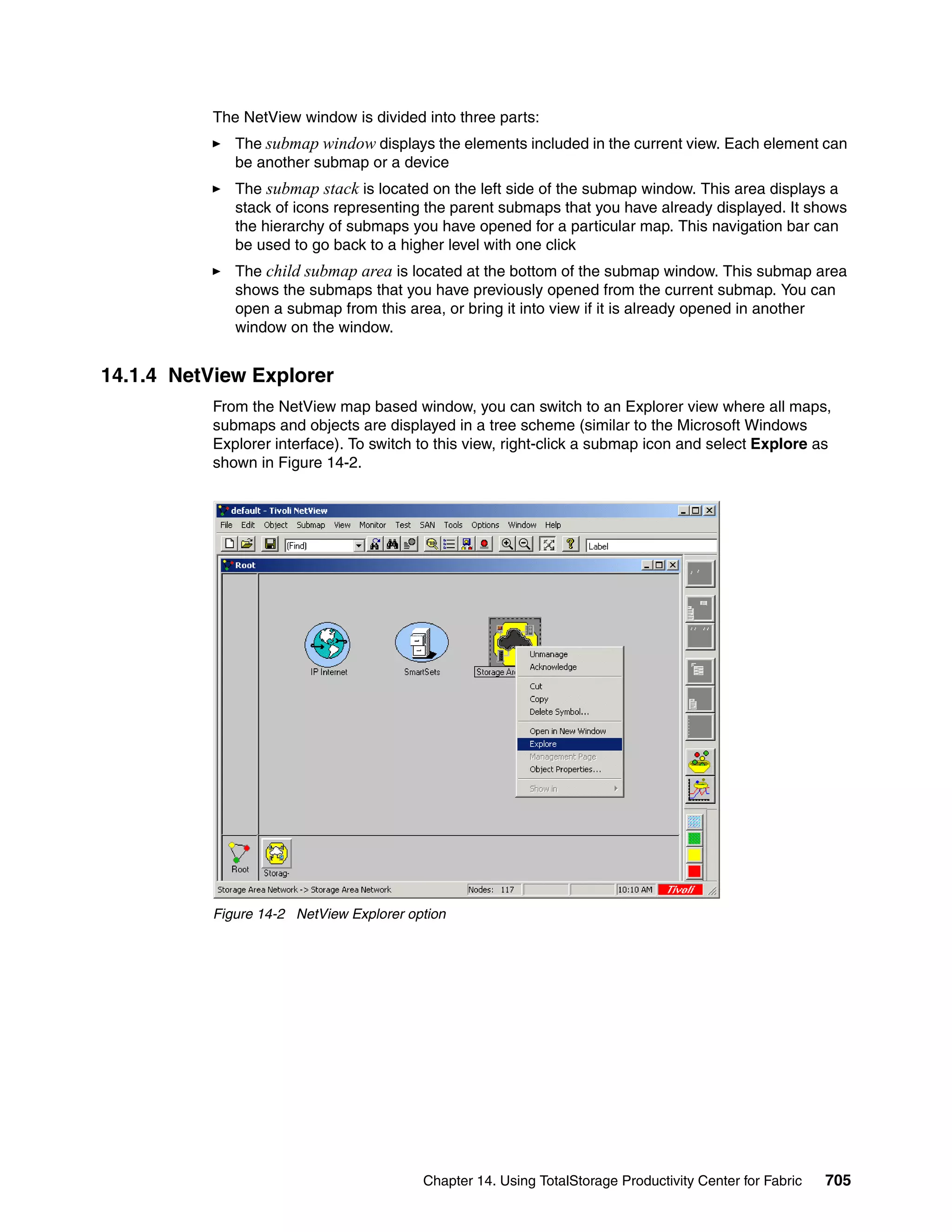 The NetView window is divided into three parts:
              The submap window displays the elements included in the current view. Each element can
              be another submap or a device
              The submap stack is located on the left side of the submap window. This area displays a
              stack of icons representing the parent submaps that you have already displayed. It shows
              the hierarchy of submaps you have opened for a particular map. This navigation bar can
              be used to go back to a higher level with one click
              The child submap area is located at the bottom of the submap window. This submap area
              shows the submaps that you have previously opened from the current submap. You can
              open a submap from this area, or bring it into view if it is already opened in another
              window on the window.


14.1.4 NetView Explorer
           From the NetView map based window, you can switch to an Explorer view where all maps,
           submaps and objects are displayed in a tree scheme (similar to the Microsoft Windows
           Explorer interface). To switch to this view, right-click a submap icon and select Explore as
           shown in Figure 14-2.




           Figure 14-2 NetView Explorer option




                                          Chapter 14. Using TotalStorage Productivity Center for Fabric   705
 
