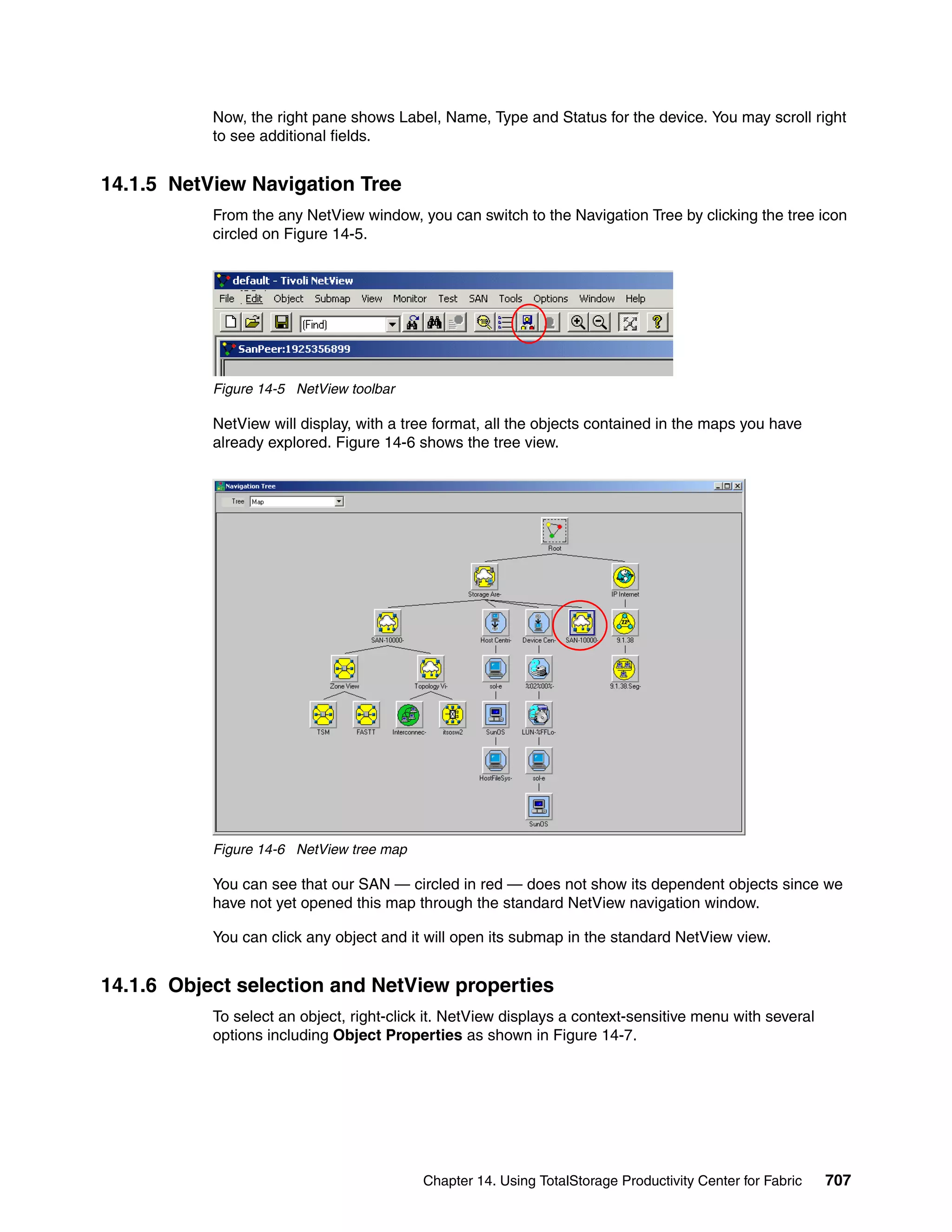 Now, the right pane shows Label, Name, Type and Status for the device. You may scroll right
           to see additional fields.


14.1.5 NetView Navigation Tree
           From the any NetView window, you can switch to the Navigation Tree by clicking the tree icon
           circled on Figure 14-5.




           Figure 14-5 NetView toolbar

           NetView will display, with a tree format, all the objects contained in the maps you have
           already explored. Figure 14-6 shows the tree view.




           Figure 14-6 NetView tree map

           You can see that our SAN — circled in red — does not show its dependent objects since we
           have not yet opened this map through the standard NetView navigation window.

           You can click any object and it will open its submap in the standard NetView view.


14.1.6 Object selection and NetView properties
           To select an object, right-click it. NetView displays a context-sensitive menu with several
           options including Object Properties as shown in Figure 14-7.




                                          Chapter 14. Using TotalStorage Productivity Center for Fabric   707
 
