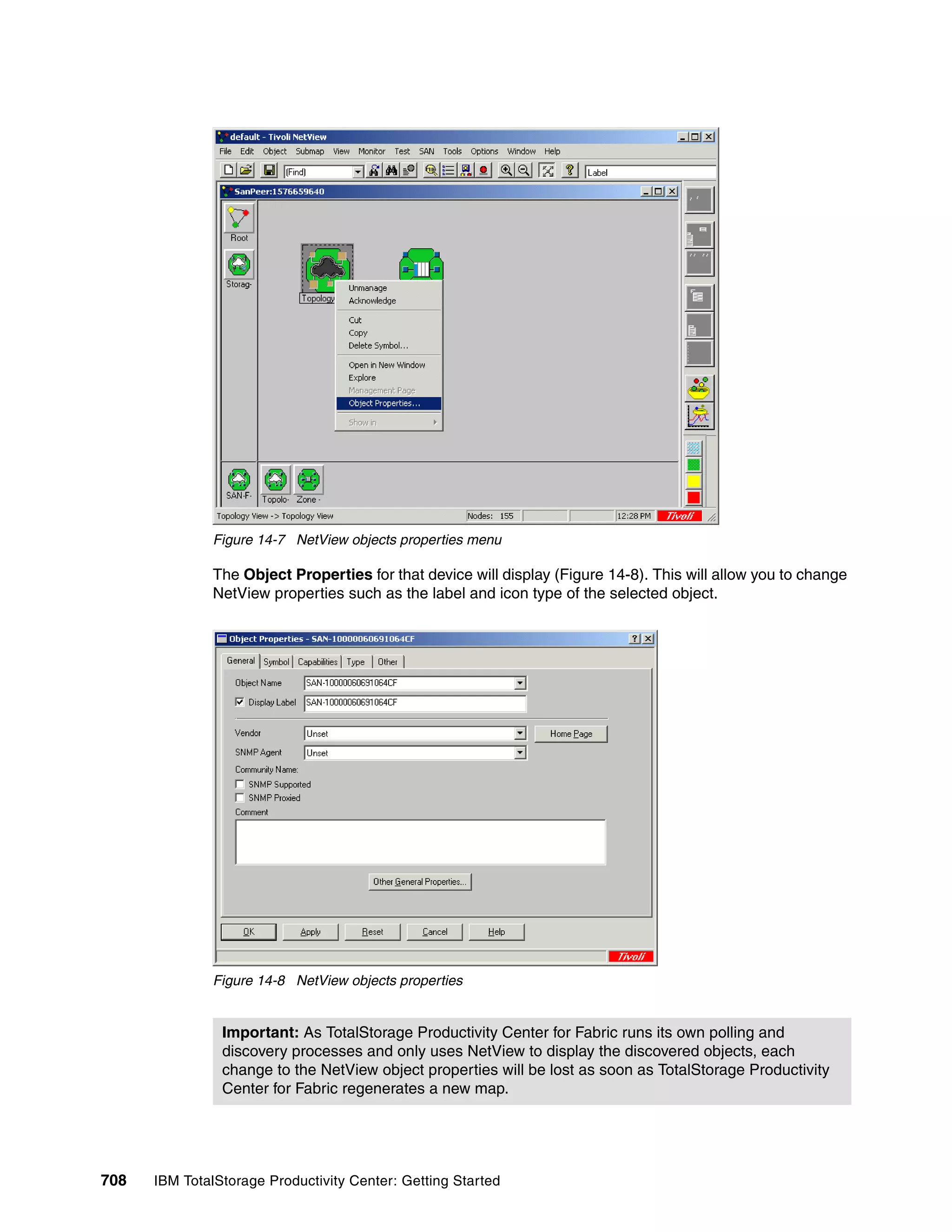Figure 14-7 NetView objects properties menu

               The Object Properties for that device will display (Figure 14-8). This will allow you to change
               NetView properties such as the label and icon type of the selected object.




               Figure 14-8 NetView objects properties


                Important: As TotalStorage Productivity Center for Fabric runs its own polling and
                discovery processes and only uses NetView to display the discovered objects, each
                change to the NetView object properties will be lost as soon as TotalStorage Productivity
                Center for Fabric regenerates a new map.




708   IBM TotalStorage Productivity Center: Getting Started
 