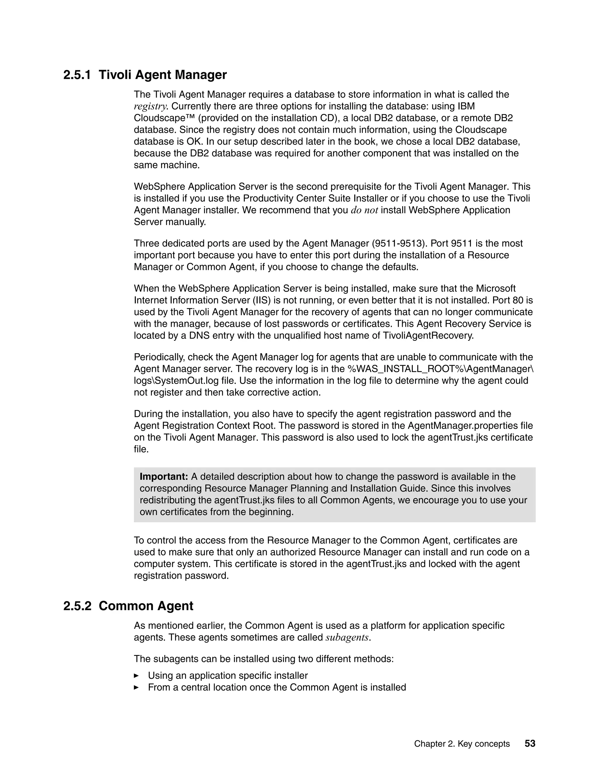 2.5.1 Tivoli Agent Manager
           The Tivoli Agent Manager requires a database to store information in what is called the
           registry. Currently there are three options for installing the database: using IBM
           Cloudscape™ (provided on the installation CD), a local DB2 database, or a remote DB2
           database. Since the registry does not contain much information, using the Cloudscape
           database is OK. In our setup described later in the book, we chose a local DB2 database,
           because the DB2 database was required for another component that was installed on the
           same machine.

           WebSphere Application Server is the second prerequisite for the Tivoli Agent Manager. This
           is installed if you use the Productivity Center Suite Installer or if you choose to use the Tivoli
           Agent Manager installer. We recommend that you do not install WebSphere Application
           Server manually.

           Three dedicated ports are used by the Agent Manager (9511-9513). Port 9511 is the most
           important port because you have to enter this port during the installation of a Resource
           Manager or Common Agent, if you choose to change the defaults.

           When the WebSphere Application Server is being installed, make sure that the Microsoft
           Internet Information Server (IIS) is not running, or even better that it is not installed. Port 80 is
           used by the Tivoli Agent Manager for the recovery of agents that can no longer communicate
           with the manager, because of lost passwords or certificates. This Agent Recovery Service is
           located by a DNS entry with the unqualified host name of TivoliAgentRecovery.

           Periodically, check the Agent Manager log for agents that are unable to communicate with the
           Agent Manager server. The recovery log is in the %WAS_INSTALL_ROOT%AgentManager
           logsSystemOut.log file. Use the information in the log file to determine why the agent could
           not register and then take corrective action.

           During the installation, you also have to specify the agent registration password and the
           Agent Registration Context Root. The password is stored in the AgentManager.properties file
           on the Tivoli Agent Manager. This password is also used to lock the agentTrust.jks certificate
           file.

            Important: A detailed description about how to change the password is available in the
            corresponding Resource Manager Planning and Installation Guide. Since this involves
            redistributing the agentTrust.jks files to all Common Agents, we encourage you to use your
            own certificates from the beginning.

           To control the access from the Resource Manager to the Common Agent, certificates are
           used to make sure that only an authorized Resource Manager can install and run code on a
           computer system. This certificate is stored in the agentTrust.jks and locked with the agent
           registration password.


2.5.2 Common Agent
           As mentioned earlier, the Common Agent is used as a platform for application specific
           agents. These agents sometimes are called subagents.

           The subagents can be installed using two different methods:
              Using an application specific installer
              From a central location once the Common Agent is installed




                                                                                 Chapter 2. Key concepts     53
 