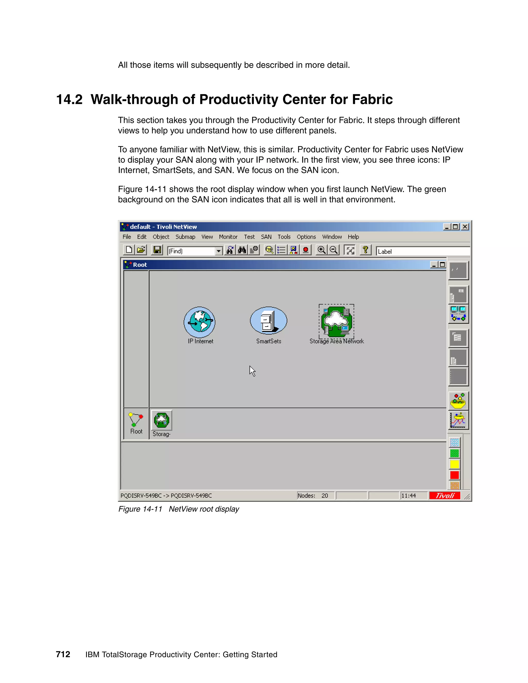 All those items will subsequently be described in more detail.



14.2 Walk-through of Productivity Center for Fabric
               This section takes you through the Productivity Center for Fabric. It steps through different
               views to help you understand how to use different panels.

               To anyone familiar with NetView, this is similar. Productivity Center for Fabric uses NetView
               to display your SAN along with your IP network. In the first view, you see three icons: IP
               Internet, SmartSets, and SAN. We focus on the SAN icon.

               Figure 14-11 shows the root display window when you first launch NetView. The green
               background on the SAN icon indicates that all is well in that environment.




               Figure 14-11 NetView root display




712   IBM TotalStorage Productivity Center: Getting Started
 