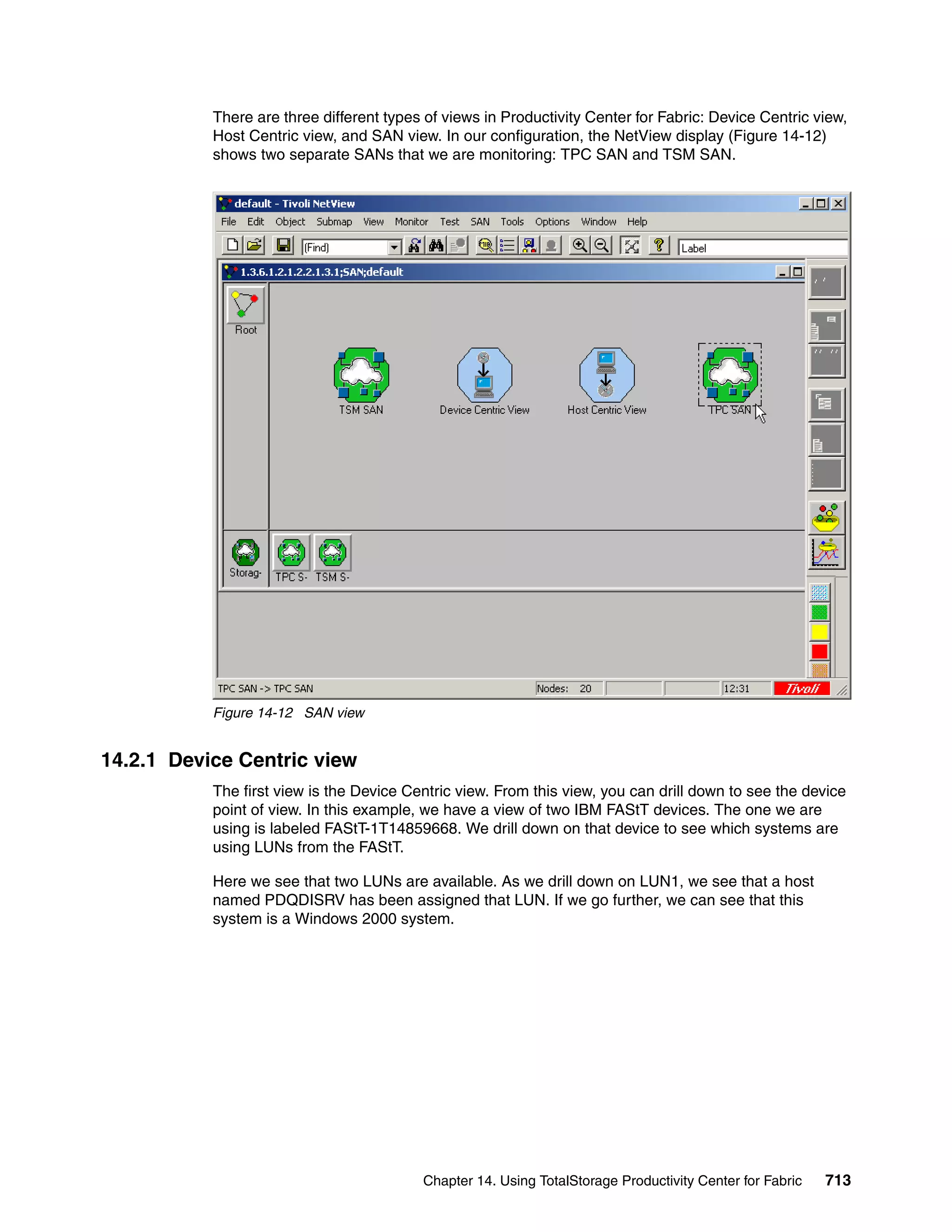 There are three different types of views in Productivity Center for Fabric: Device Centric view,
           Host Centric view, and SAN view. In our configuration, the NetView display (Figure 14-12)
           shows two separate SANs that we are monitoring: TPC SAN and TSM SAN.




           Figure 14-12 SAN view


14.2.1 Device Centric view
           The first view is the Device Centric view. From this view, you can drill down to see the device
           point of view. In this example, we have a view of two IBM FAStT devices. The one we are
           using is labeled FAStT-1T14859668. We drill down on that device to see which systems are
           using LUNs from the FAStT.

           Here we see that two LUNs are available. As we drill down on LUN1, we see that a host
           named PDQDISRV has been assigned that LUN. If we go further, we can see that this
           system is a Windows 2000 system.




                                          Chapter 14. Using TotalStorage Productivity Center for Fabric   713
 