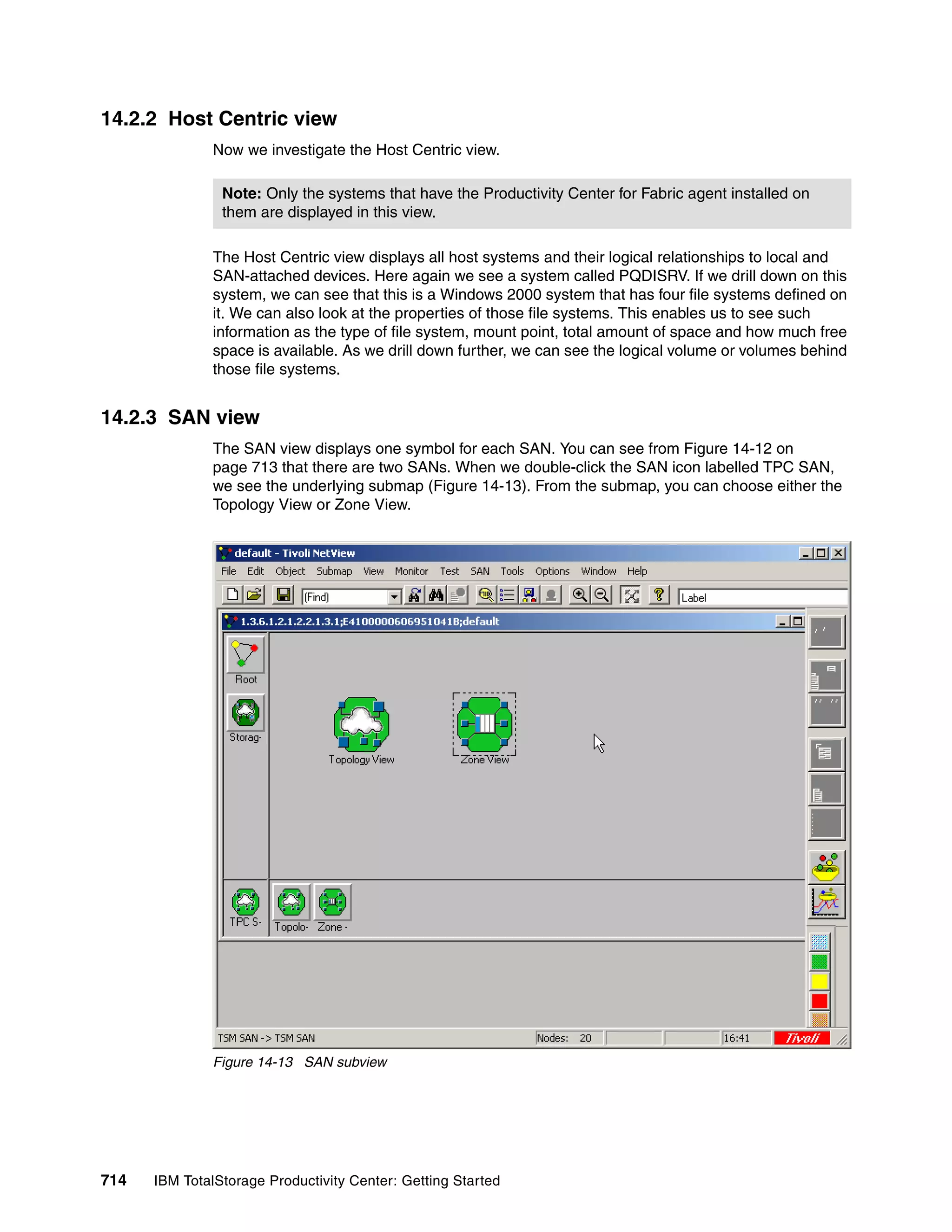 14.2.2 Host Centric view
               Now we investigate the Host Centric view.

                Note: Only the systems that have the Productivity Center for Fabric agent installed on
                them are displayed in this view.

               The Host Centric view displays all host systems and their logical relationships to local and
               SAN-attached devices. Here again we see a system called PQDISRV. If we drill down on this
               system, we can see that this is a Windows 2000 system that has four file systems defined on
               it. We can also look at the properties of those file systems. This enables us to see such
               information as the type of file system, mount point, total amount of space and how much free
               space is available. As we drill down further, we can see the logical volume or volumes behind
               those file systems.


14.2.3 SAN view
               The SAN view displays one symbol for each SAN. You can see from Figure 14-12 on
               page 713 that there are two SANs. When we double-click the SAN icon labelled TPC SAN,
               we see the underlying submap (Figure 14-13). From the submap, you can choose either the
               Topology View or Zone View.




               Figure 14-13 SAN subview




714   IBM TotalStorage Productivity Center: Getting Started
 