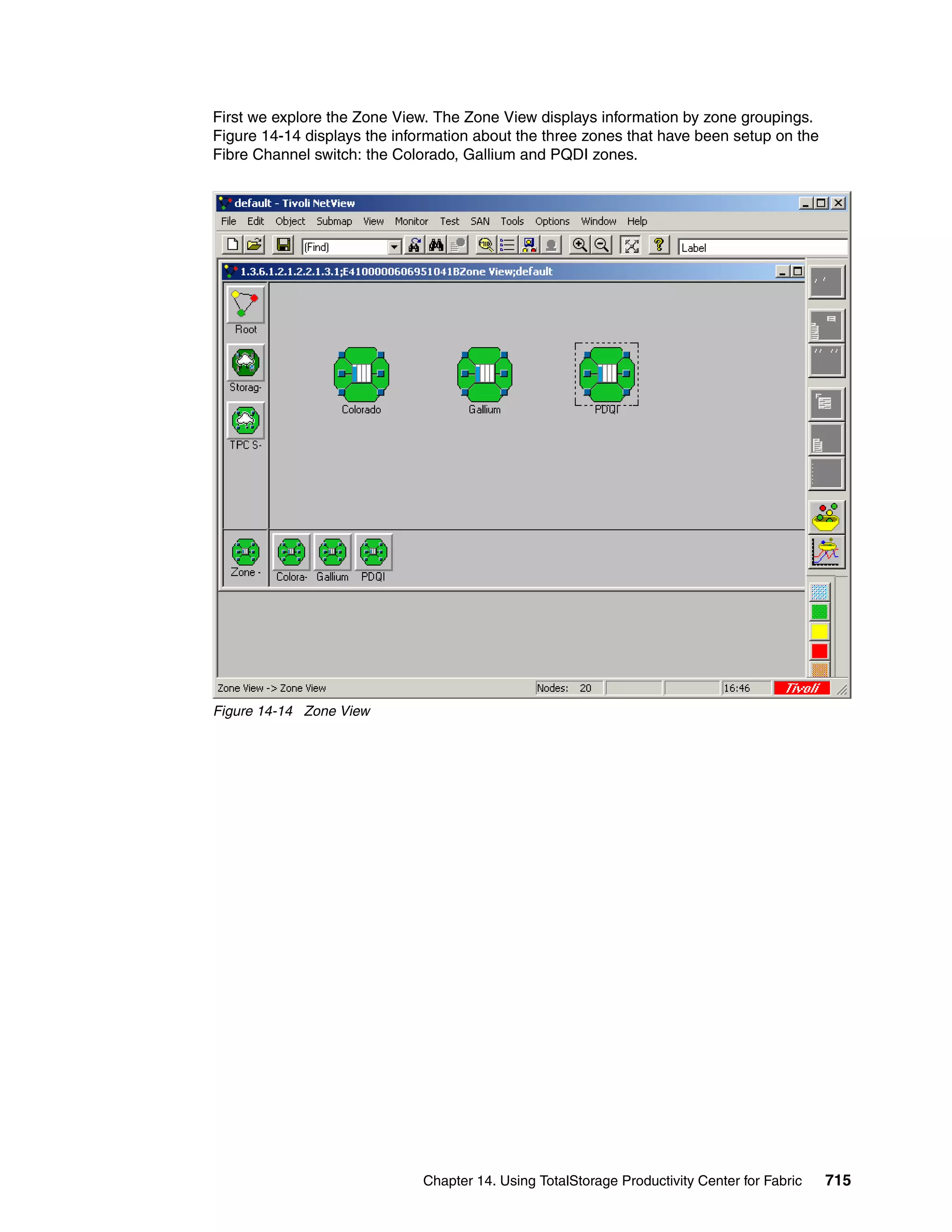 First we explore the Zone View. The Zone View displays information by zone groupings.
Figure 14-14 displays the information about the three zones that have been setup on the
Fibre Channel switch: the Colorado, Gallium and PQDI zones.




Figure 14-14 Zone View




                              Chapter 14. Using TotalStorage Productivity Center for Fabric   715
 