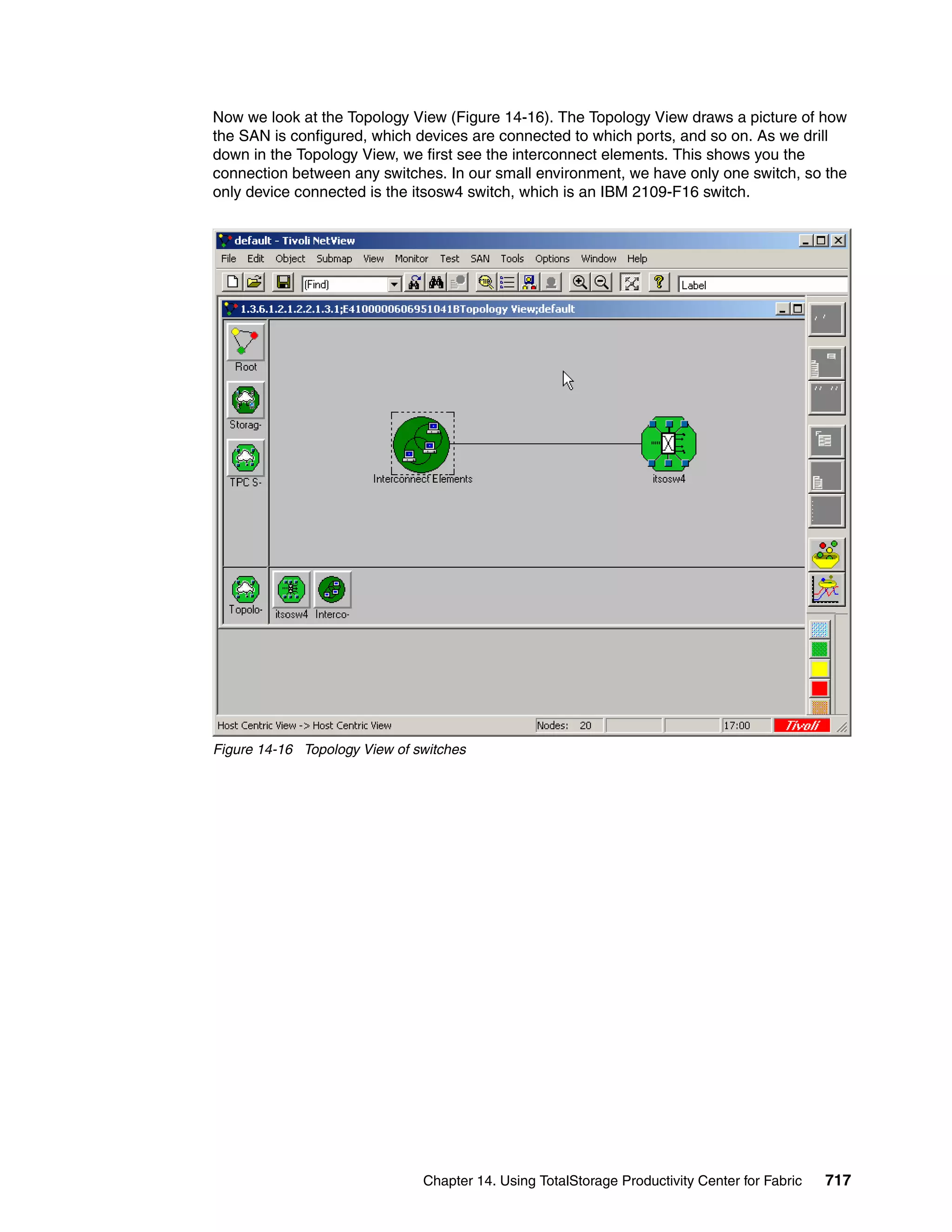 Now we look at the Topology View (Figure 14-16). The Topology View draws a picture of how
the SAN is configured, which devices are connected to which ports, and so on. As we drill
down in the Topology View, we first see the interconnect elements. This shows you the
connection between any switches. In our small environment, we have only one switch, so the
only device connected is the itsosw4 switch, which is an IBM 2109-F16 switch.




Figure 14-16 Topology View of switches




                               Chapter 14. Using TotalStorage Productivity Center for Fabric   717
 