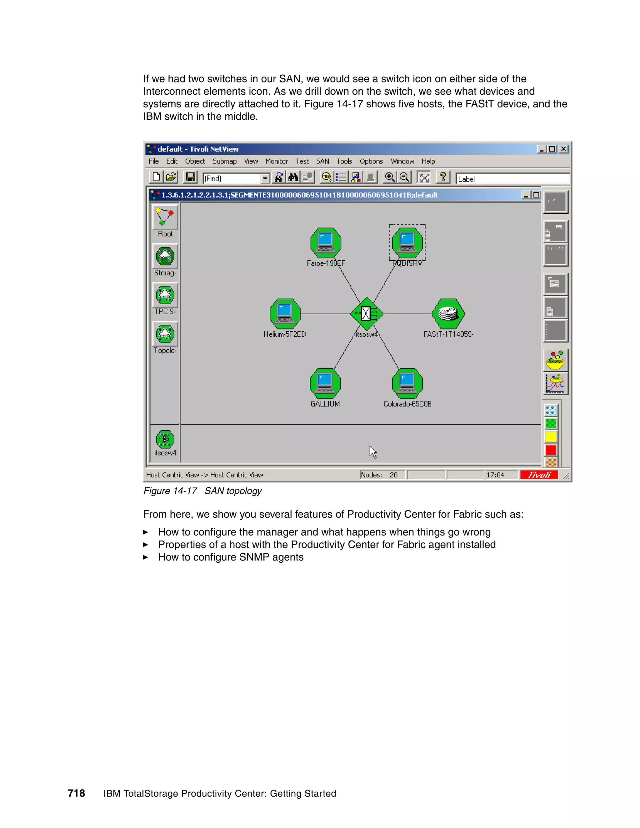 If we had two switches in our SAN, we would see a switch icon on either side of the
               Interconnect elements icon. As we drill down on the switch, we see what devices and
               systems are directly attached to it. Figure 14-17 shows five hosts, the FAStT device, and the
               IBM switch in the middle.




               Figure 14-17 SAN topology

               From here, we show you several features of Productivity Center for Fabric such as:
                  How to configure the manager and what happens when things go wrong
                  Properties of a host with the Productivity Center for Fabric agent installed
                  How to configure SNMP agents




718   IBM TotalStorage Productivity Center: Getting Started
 