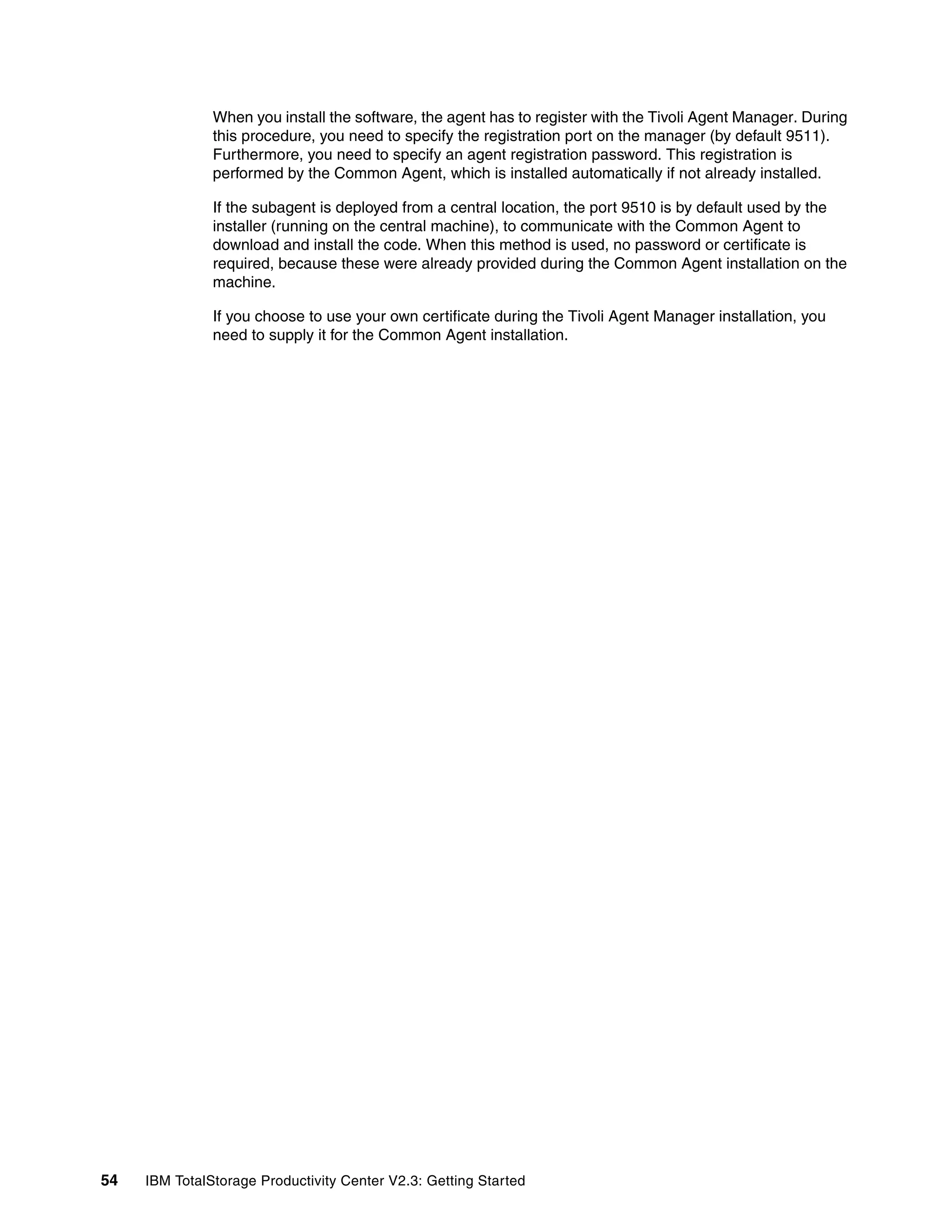 When you install the software, the agent has to register with the Tivoli Agent Manager. During
               this procedure, you need to specify the registration port on the manager (by default 9511).
               Furthermore, you need to specify an agent registration password. This registration is
               performed by the Common Agent, which is installed automatically if not already installed.

               If the subagent is deployed from a central location, the port 9510 is by default used by the
               installer (running on the central machine), to communicate with the Common Agent to
               download and install the code. When this method is used, no password or certificate is
               required, because these were already provided during the Common Agent installation on the
               machine.

               If you choose to use your own certificate during the Tivoli Agent Manager installation, you
               need to supply it for the Common Agent installation.




54   IBM TotalStorage Productivity Center V2.3: Getting Started
 