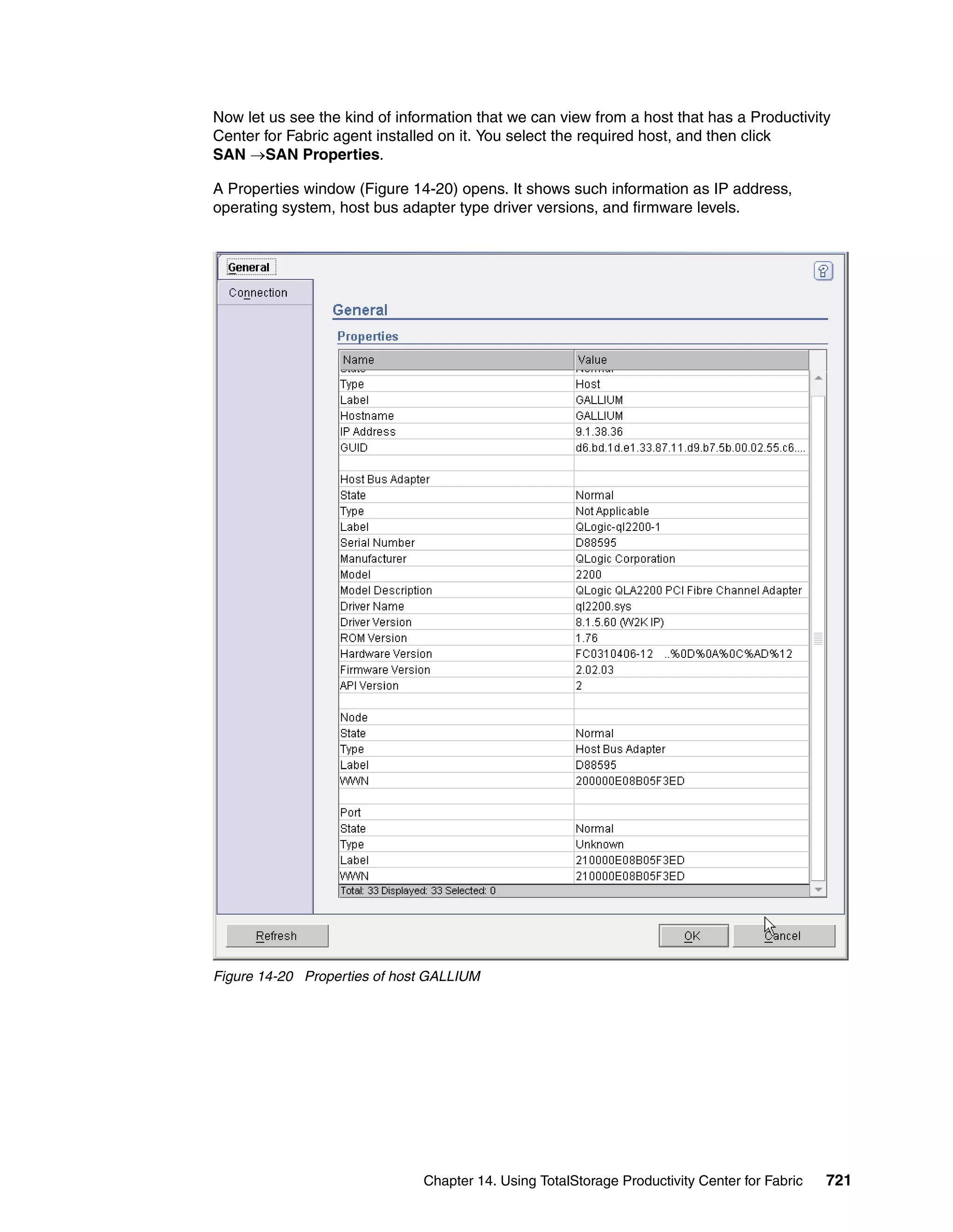 Now let us see the kind of information that we can view from a host that has a Productivity
Center for Fabric agent installed on it. You select the required host, and then click
SAN →SAN Properties.

A Properties window (Figure 14-20) opens. It shows such information as IP address,
operating system, host bus adapter type driver versions, and firmware levels.




Figure 14-20 Properties of host GALLIUM




                               Chapter 14. Using TotalStorage Productivity Center for Fabric   721
 