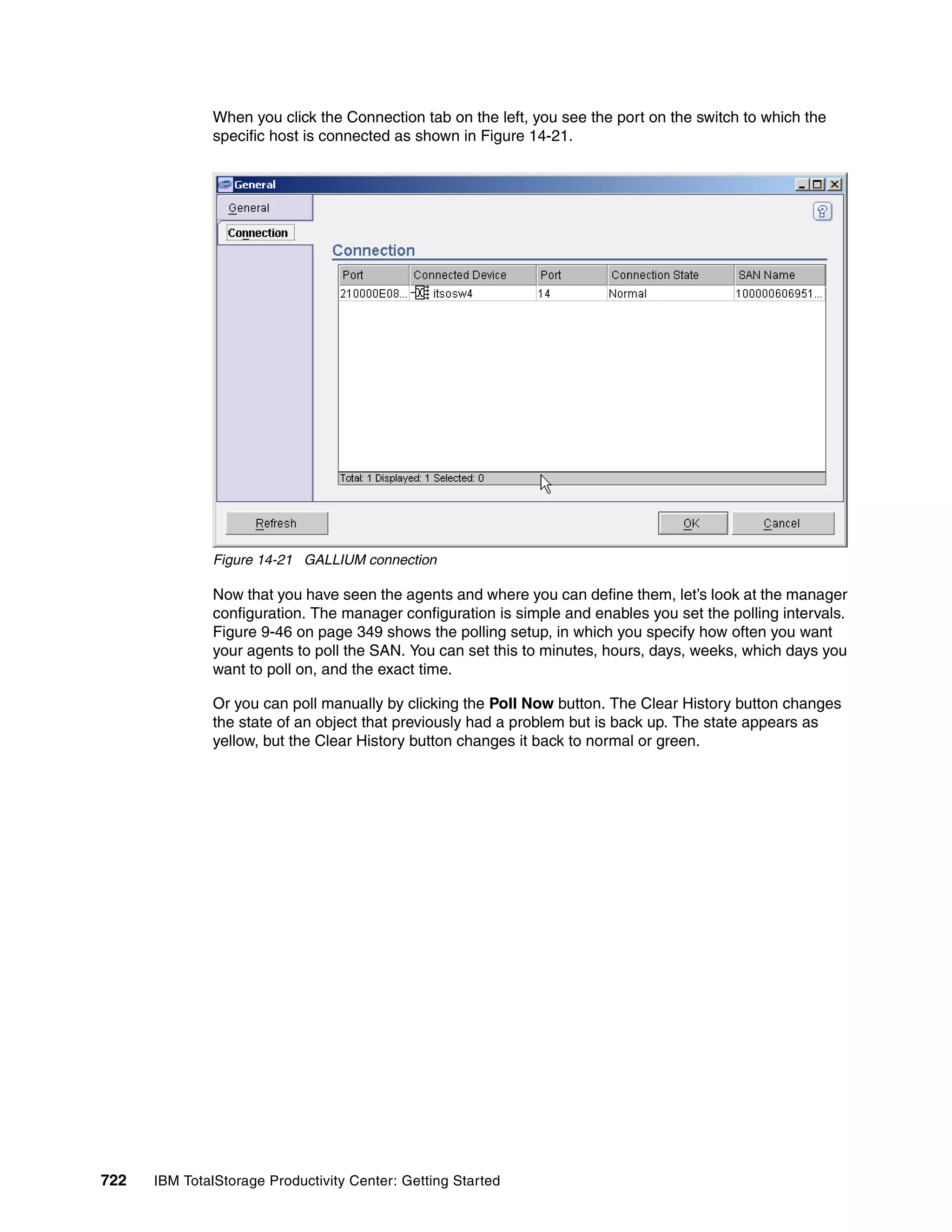 When you click the Connection tab on the left, you see the port on the switch to which the
               specific host is connected as shown in Figure 14-21.




               Figure 14-21 GALLIUM connection

               Now that you have seen the agents and where you can define them, let’s look at the manager
               configuration. The manager configuration is simple and enables you set the polling intervals.
               Figure 9-46 on page 349 shows the polling setup, in which you specify how often you want
               your agents to poll the SAN. You can set this to minutes, hours, days, weeks, which days you
               want to poll on, and the exact time.

               Or you can poll manually by clicking the Poll Now button. The Clear History button changes
               the state of an object that previously had a problem but is back up. The state appears as
               yellow, but the Clear History button changes it back to normal or green.




722   IBM TotalStorage Productivity Center: Getting Started
 