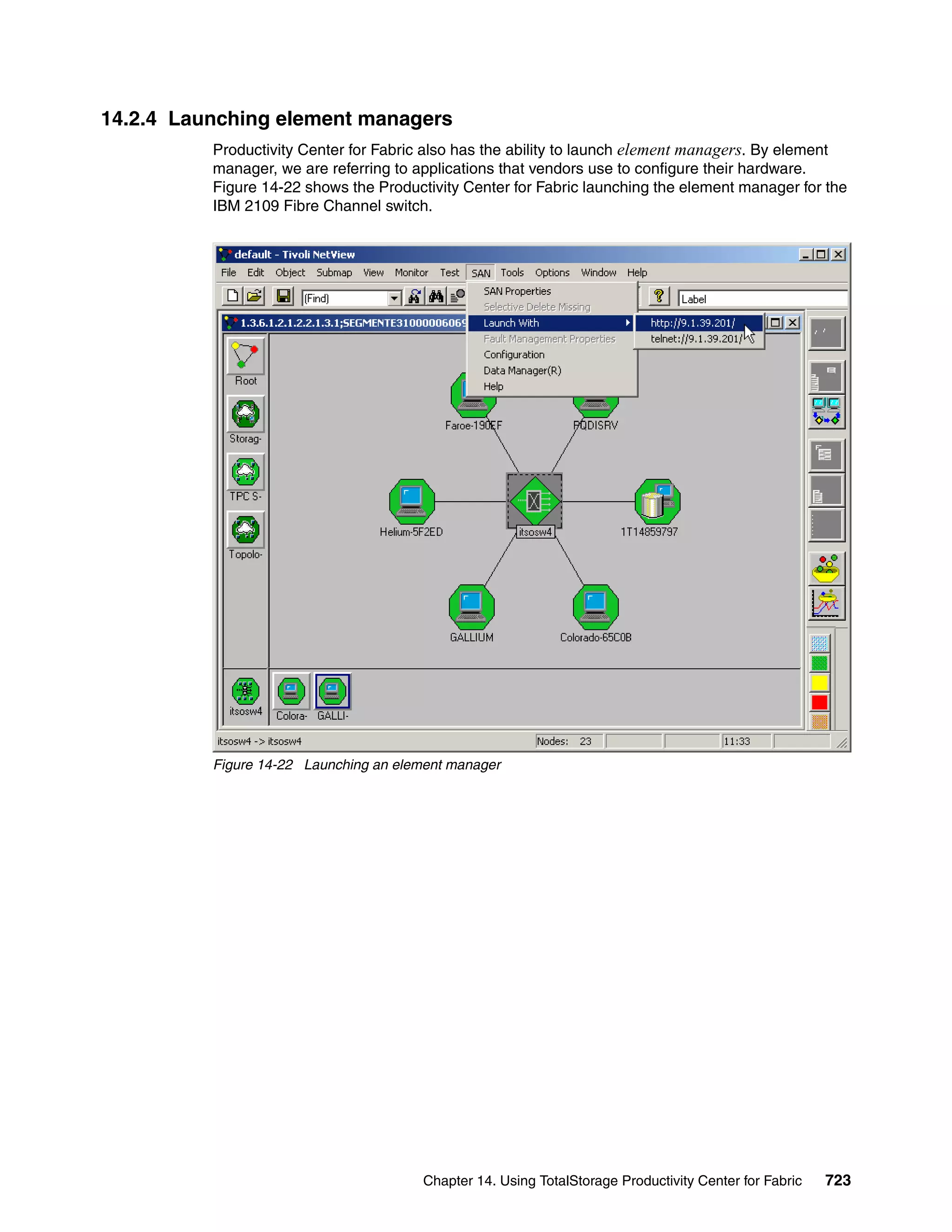 14.2.4 Launching element managers
          Productivity Center for Fabric also has the ability to launch element managers. By element
          manager, we are referring to applications that vendors use to configure their hardware.
          Figure 14-22 shows the Productivity Center for Fabric launching the element manager for the
          IBM 2109 Fibre Channel switch.




          Figure 14-22 Launching an element manager




                                        Chapter 14. Using TotalStorage Productivity Center for Fabric   723
 