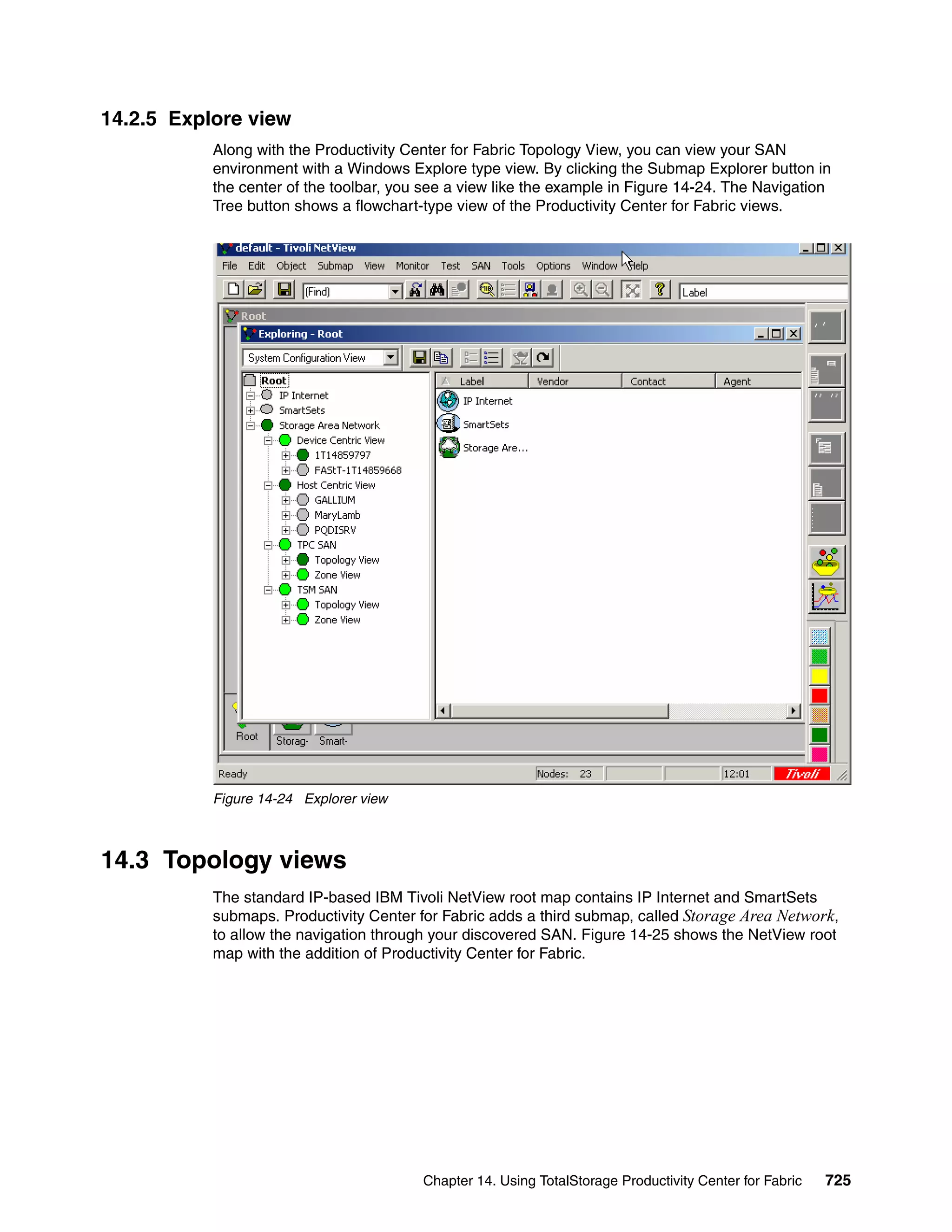 14.2.5 Explore view
           Along with the Productivity Center for Fabric Topology View, you can view your SAN
           environment with a Windows Explore type view. By clicking the Submap Explorer button in
           the center of the toolbar, you see a view like the example in Figure 14-24. The Navigation
           Tree button shows a flowchart-type view of the Productivity Center for Fabric views.




           Figure 14-24 Explorer view



14.3 Topology views
           The standard IP-based IBM Tivoli NetView root map contains IP Internet and SmartSets
           submaps. Productivity Center for Fabric adds a third submap, called Storage Area Network,
           to allow the navigation through your discovered SAN. Figure 14-25 shows the NetView root
           map with the addition of Productivity Center for Fabric.




                                         Chapter 14. Using TotalStorage Productivity Center for Fabric   725
 
