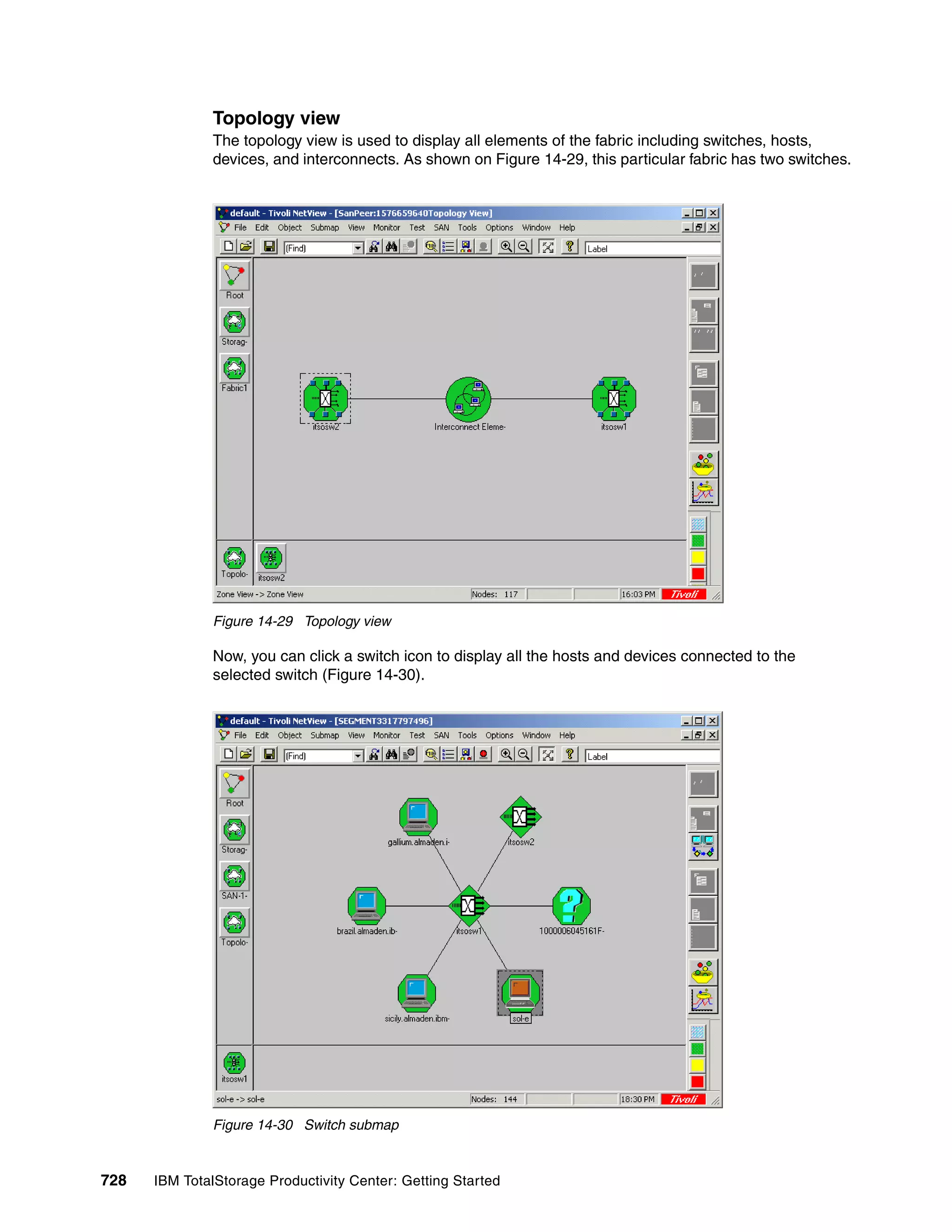 Topology view
               The topology view is used to display all elements of the fabric including switches, hosts,
               devices, and interconnects. As shown on Figure 14-29, this particular fabric has two switches.




               Figure 14-29 Topology view

               Now, you can click a switch icon to display all the hosts and devices connected to the
               selected switch (Figure 14-30).




               Figure 14-30 Switch submap


728   IBM TotalStorage Productivity Center: Getting Started
 